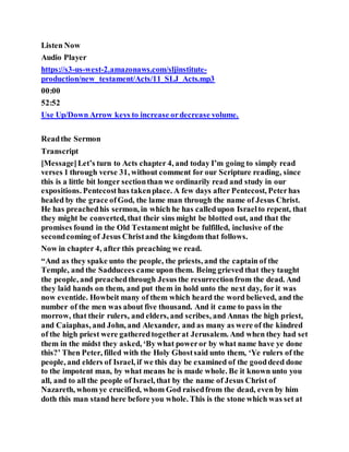 Listen Now
Audio Player
https://s3-us-west-2.amazonaws.com/sljinstitute-
production/new_testament/Acts/11_SLJ_Acts.mp3
00:00
52:52
Use Up/Down Arrow keys to increase ordecrease volume.
Readthe Sermon
Transcript
[Message]Let’s turn to Acts chapter 4, and today I’m going to simply read
verses 1 through verse 31, without comment for our Scripture reading, since
this is a little bit longer sectionthan we ordinarily read and study in our
expositions. Pentecosthas takenplace. A few days after Pentecost, Peterhas
healed by the grace ofGod, the lame man through the name of Jesus Christ.
He has preachedhis sermon, in which he has calledupon Israelto repent, that
they might be converted, that their sins might be blotted out, and that the
promises found in the Old Testamentmight be fulfilled, inclusive of the
secondcoming of Jesus Christand the kingdom that follows.
Now in chapter 4, after this preaching we read.
“And as they spake unto the people, the priests, and the captain of the
Temple, and the Sadducees came upon them. Being grieved that they taught
the people, and preachedthrough Jesus the resurrectionfrom the dead. And
they laid hands on them, and put them in hold unto the next day, for it was
now eventide. Howbeit many of them which heard the word believed, and the
number of the men was about five thousand. And it came to pass in the
morrow, that their rulers, and elders, and scribes, and Annas the high priest,
and Caiaphas, and John, and Alexander, and as many as were of the kindred
of the high priest were gatheredtogetherat Jerusalem. And when they had set
them in the midst they asked, ‘By what poweror by what name have ye done
this?’ Then Peter, filled with the Holy Ghostsaid unto them, ‘Ye rulers of the
people, and elders of Israel, if we this day be examined of the gooddeed done
to the impotent man, by what means he is made whole. Be it known unto you
all, and to all the people of Israel, that by the name of Jesus Christ of
Nazareth, whom ye crucified, whom God raisedfrom the dead, even by him
doth this man stand here before you whole. This is the stone which was set at
 