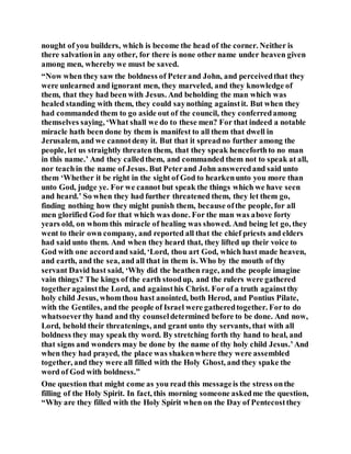 nought of you builders, which is become the head of the corner. Neither is
there salvationin any other, for there is none other name under heaven given
among men, whereby we must be saved.
“Now when they saw the boldness of Peterand John, and perceivedthat they
were unlearned and ignorant men, they marveled, and they knowledge of
them, that they had been with Jesus. And beholding the man which was
healed standing with them, they could saynothing againstit. But when they
had commanded them to go aside out of the council, they conferredamong
themselves saying, ‘What shall we do to these men? For that indeed a notable
miracle hath been done by them is manifest to all them that dwell in
Jerusalem, and we cannotdeny it. But that it spreadno further among the
people, let us straightly threaten them, that they speak henceforthto no man
in this name.’ And they calledthem, and commanded them not to speak at all,
nor teachin the name of Jesus. But Peterand John answeredand said unto
them ‘Whether it be right in the sight of God to hearkenunto you more than
unto God, judge ye. For we cannot but speak the things which we have seen
and heard.’ So when they had further threatened them, they let them go,
finding nothing how they might punish them, because ofthe people, for all
men glorified God for that which was done. For the man was above forty
years old, on whom this miracle of healing was showed. And being let go, they
went to their own company, and reported all that the chief priests and elders
had said unto them. And when they heard that, they lifted up their voice to
God with one accordand said, ‘Lord, thou art God, which hast made heaven,
and earth, and the sea, and all that in them is. Who by the mouth of thy
servant David hast said, ‘Why did the heathen rage, and the people imagine
vain things? The kings of the earth stoodup, and the rulers were gathered
togetheragainstthe Lord, and againsthis Christ. For of a truth againstthy
holy child Jesus, whomthou hast anointed, both Herod, and Pontius Pilate,
with the Gentiles, and the people of Israel were gatheredtogether. Forto do
whatsoeverthy hand and thy counseldetermined before to be done. And now,
Lord, behold their threatenings, and grant unto thy servants, that with all
boldness they may speak thy word. By stretching forth thy hand to heal, and
that signs and wonders may be done by the name of thy holy child Jesus.’And
when they had prayed, the place was shakenwhere they were assembled
together, and they were all filled with the Holy Ghost, and they spake the
word of God with boldness.”
One question that might come as you read this messageis the stress onthe
filling of the Holy Spirit. In fact, this morning someone askedme the question,
“Why are they filled with the Holy Spirit when on the Day of Pentecostthey
 