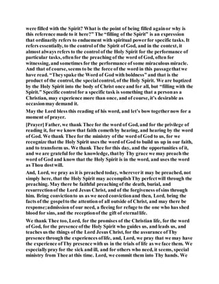 were filled with the Spirit? What is the point of being filled againor why is
this reference made to it here?” The “filling of the Spirit” is an expression
that ordinarily refers to enduement with spiritual powerfor specific tasks. It
refers essentially, to the control of the Spirit of God, and in the context, it
almost always refers to the control of the Holy Spirit for the performance of
particular tasks, oftenfor the preaching of the word of God, often for
witnessing, and sometimes for the performance of some miraculous miracle.
And that of course, seems to be the force of the word in this passagethatwe
have read. “Theyspake the Word of God with boldness” and that is the
product of the control, the specialcontrol, of the Holy Spirit. We are baptized
by the Holy Spirit into the body of Christ once and for all, but “filling with the
Spirit.” Specific control for a specific task is something that a personas a
Christian, may experience more than once, and of course, it’s desirable as
occasionmay demand it.
May the Lord bless this reading of his word, and let’s bow togethernow for a
moment of prayer.
[Prayer] Father, we thank Thee for the word of God, and for the privilege of
reading it, for we know that faith comethby hearing, and hearing by the word
of God. We thank Thee for the ministry of the word of God to us, for we
recognize that the Holy Spirit uses the word of God to build us up in our faith,
and to transform us. We thank Thee for this day, and the opportunities of it,
and we are grateful for the knowledge, thatby Thy grace we may preach the
word of God and know that the Holy Spirit is in the word, and uses the word
as Thou dostwill.
And, Lord, we pray as it is preached today, whereverit may be preached, not
simply here, that the Holy Spirit may accomplishThy perfectwill through the
preaching. May there be faithful preaching of the death, burial, and
resurrectionof the Lord Jesus Christ, and of the forgiveness ofsins through
him. Bring convictionto us as we need convictionand then, Lord, bring the
facts of the gospelto the attention of all outside of Christ, and may there be
response;admission of our need, a fleeing for refuge to the one who has shed
blood for sins, and the receptionof the gift of eternallife.
We thank Thee too, Lord, for the promises of the Christian life, for the word
of God, for the presence ofthe Holy Spirit who guides us, and leads us, and
teaches us the things of the Lord Jesus Christ, for the assurance ofThy
presence through the experiences oflife, and, Lord, we pray that we may have
the experience ofThy presence with us in the trials of life as we face them. We
especiallypray for the sick and ill, and for others who need, it seems, special
ministry from Thee at this time. Lord, we commit them into Thy hands. We
 