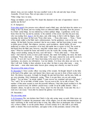 indeed, Jesus, our now exalted, but once crucified Lord, is the sole and only hope of man.
Assuredly, O Lord Jesus, Thou art spes unica to our soul.
"Other refuge have we none,
Hangs our helpless soul on Thee."We found this diamond in the mire of superstition: does it
sparkle any the less?
(C. H. Spurgeon.)
None other nameA few persons were collected round a blind man, who had taken his station on a
bridge in the City Road, and was reading from an embossed Bible. Receiving from the passers-
by of their carnal things, he was ministering to them spiritual things. A gentleman on his way
home from the City was led by curiosity to the outskirts of the crowd. Just then the poor man,
who was reading from Acts 4., lost his place, and, while trying to find it with his fingers, kept
repeating the last clause he had read, "None other name, — None other name, — None..." Some
of the people smiled at the blind man's embarrassment, but the gentleman went on his way
musing. He had lately become convinced that he was a sinner, and had been trying in many ways
to obtain peace of mind. But religious exercises, good resolutions, altered habits, all were
ineffectual to relieve his conscience of its load, and enable him to rejoice in God. The words he
had heard from the blind man, however, rang their solemn music to his soul — "None other
name." When he reached his home and retired to rest, the words, like evening chimes from
village towers nestling among the trees, were still heard — "None other name — None other
name." And when he awoke, in more joyful measure, like matin bell saluting the morn, the strain
continued, "None other name — None other name." The music entered his soul, and he awoke to
new life. "I see it all; I see it all! I have been trying to be saved by my own works — my
repentance, my prayers, my reformation. I see my mistake. It is Jesus who alone can save me. To
Him I will look. Neither is there salvation in any other: for there is none other name — none
other name — none other name under heaven given among men whereby we must be saved."
The power of the name of Jesus
W. Baxendale.A brave cavalry officer was dying of his wounds. He thought himself on the field,
at the head of his gallant men, and fancied that a heavy gun was just in front of them ready to be
fired. His distress was great. At length he thought the gun had been fired, and his men, badly cut
up, were retreating. Here I interposed, saying, "There is no gun there; you are safe among
friends." "Let me alone," he sternly replied; "I must recover my command and renew the attack."
"No," said I, "let us not think of battle scenes. You are soon to die. Let us talk of Jesus." The
mention of that name seemed to exert the powerful influence I had often heard ascribed to it. His
agitation ceased at once; his delirium passed away; a smile lit up his pallid features. After a
moment's silence, he said in a low tone, "Jesus, Jesus! It is He who said, 'Come unto Me,' etc. I
want rest, I am weary." Soon after he entered the glorious rest of heaven.
(W. Baxendale.)
The one saving name
A. B. Livermore.The text declares that Christ's is the only saving name on earth. Other terms are
used elsewhere to indicate the paramount value of His religion over all other instrumentalities for
man's well-being in this world and in that to come. But, either from an inadequate idea of moral
evil, or from a failure to see the perfect fitness of God's remedy for it, this truth is yet widely
unfelt or denied. Men resort elsewhere, and apply to this or that pretender, instead of the only
 