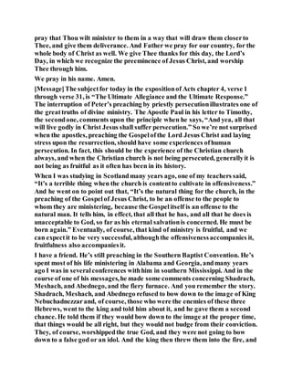 pray that Thou wilt minister to them in a way that will draw them closerto
Thee, and give them deliverance. And Father we pray for our country, for the
whole body of Christ as well. We give Thee thanks for this day, the Lord’s
Day, in which we recognize the preeminence of Jesus Christ, and worship
Thee through him.
We pray in his name. Amen.
[Message]The subjectfor today in the expositionof Acts chapter 4, verse 1
through verse 31, is “The Ultimate Allegiance and the Ultimate Response.”
The interruption of Peter’s preaching by priestly persecutionillustrates one of
the greattruths of divine ministry. The Apostle Paul in his letter to Timothy,
the secondone, comments upon the principle when he says, “And yea, all that
will live godly in Christ Jesus shall suffer persecution.” So we’re not surprised
when the apostles, preaching the Gospelofthe Lord Jesus Christ and laying
stress upon the resurrection, should have some experiences ofhuman
persecution. In fact, this should be the experience of the Christian church
always, and when the Christian church is not being persecuted, generallyit is
not being as fruitful as it often has been in its history.
When I was studying in Scotlandmany years ago, one of my teachers said,
“It’s a terrible thing when the church is contentto cultivate in offensiveness.”
And he went on to point out that, “It’s the natural thing for the church, in the
preaching of the Gospelof Jesus Christ, to be an offense to the people to
whom they are ministering, because the Gospelitself is an offense to the
natural man. It tells him, in effect, that all that he has, and all that he does is
unacceptable to God, so far as his eternal salvationis concerned. He must be
born again.” Eventually, of course, that kind of ministry is fruitful, and we
can expectit to be very successful, althoughthe offensivenessaccompanies it,
fruitfulness also accompaniesit.
I have a friend. He’s still preaching in the Southern Baptist Convention. He’s
spent most of his life ministering in Alabama and Georgia, andmany years
ago I was in severalconferences withhim in southern Mississippi. And in the
course of one of his messages,he made some comments concerning Shadrach,
Meshach, and Abednego, and the fiery furnace. And you remember the story.
Shadrach, Meshach, and Abednego refused to bow down to the image of King
Nebuchadnezzarand, of course, those who were the enemies of these three
Hebrews, went to the king and told him about it, and he gave them a second
chance. He told them if they would bow down to the image at the proper time,
that things would be all right, but they would not budge from their conviction.
They, of course, worshippedthe true God, and they were not going to bow
down to a false god or an idol. And the king then threw them into the fire, and
 