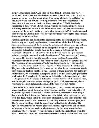 my preacherfriend said, “And then the king found out when they were
thrown in the fire, and the fire did not burn them at all, but rather, when he
lookedin, he was startledto see a fourth personwalking in the midst of the
fire, liken to the Son of God, the king found out from that experience that
those who will not bow or budge, will not burn either.” Well, that is the
experience of believers in Christ. They are going to experience persecution
when they stand for the truth, but at the same time, God has covenantedto
take care of them, and that is preciselywhat happened to Peterand John, and
the other early Christians as they facedpersecutionfollowing the preaching of
Jesus and the resurrection.
Peterhas just finished his ministry according to the historian Luke’s account.
And as they were speaking about the resurrectionand the Lord Jesus, the
Saduccees, the captain of the Temple, the priests, and others came upon them.
They were very much annoyed at the things that Peterwas preaching, and
attempting to teachthe people, because he’d preachedJesus and the
resurrectionfrom the dead, so “they laid hold upon them, and put them in
prison overnight, because it was in the afternoon.” Now the arrest, of course,
was causedby the fact that the apostles were preaching Jesus and the
resurrectionfrom the dead. The Sanhedrin didn’t like this for severalreasons.
The Sanhedran was composedofSaducceeslargely, who were the wealthy
aristocrats, the connaborationists. Theywantedthe preserve the status quo.
They were the establishmentin Jerusalem, and what Peterrepresentedat this
time, was an attack on the theologicalpositionof these men who has authority.
Furthermore, we learn from other parts of the New Testament, this particular
book actually, from chapter 23 and verse 8, that the Saduccees, who were the
leading men in the Sanhedran, did not acceptthe doctrine of the resurrection,
and in fact, did not even believe in angelor spirit. And, furthermore, those
who were teaching, Peter, and John, and the rest, were not rabbis.
If you think for a moment what preaching the resurrectionmeant, you can
understand how upset the authorities were, because the resurrectionfirst of
all, meant spiritual revolution. It meant, of course, that there was coming a
day when the Lord Jesus, the Father, the Holy Spirit, after the resurrection
from the dead, would settle the questions of inequities, and injustices that had
existed in the society, and that there was coming a time of ultimate judgment.
That’s one of the things that the apostles preachedtoo, incidentally. The
Apostle Paul, lateron in Athens preaches, “He has appointed a day in which
he is going to judge the world in righteousness by that man whom he has
ordained, whereofhe has given assurance in that he has raisedhim from the
dead.” And those men saw the fundamental truth that if Jesus Christ has been
 