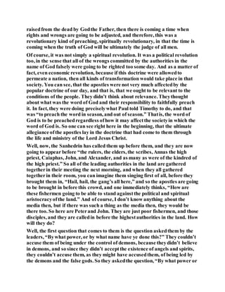 raisedfrom the dead by Godthe Father, then there is coming a time when
rights and wrongs are going to be adjusted, and therefore, this was a
revolutionary kind of preaching, spiritually revolutionary, in that the time is
coming when the truth of God will be ultimately the judge of all men.
Of course, it was not simply a spiritual revolution. It was a political revolution
too, in the sense that all of the wrongs committed by the authorities in the
name of God falsely were going to be righted too some day. And as a matter of
fact, even economic revolution, because if this doctrine were allowedto
permeate a nation, then all kinds of transformation would take place in that
society. You can see, that the apostles were not very much affectedby the
popular doctrine of our day, and that is, that we ought to be relevant to the
conditions of the people. They didn’t think about relevance. Theythought
about what was the word of God and their responsibility to faithfully preach
it. In fact, they were doing preciselywhat Paul told Timothy to do, and that
was “to preach the word in season, and out of season.” Thatis, the word of
God is to be preachedregardless ofhow it may affectthe societyin which the
word of God is. So one can see right here in the beginning, that the ultimate
allegiance ofthe apostles lay in the doctrine that had come to them through
the life and ministry of the Lord Jesus Christ.
Well, now, the Sanhedrin has called them up before them, and they are now
going to appear before “the rulers, the elders, the scribes, Annas the high
priest, Caiaphas, John, and Alexander, and as many as were of the kindred of
the high priest.” So all of the leading authorities in the land are gathered
togetherin their meeting the next morning, and when they all gathered
togetherin their room, you can imagine them singing first of all, before they
brought them in, “Hail, hail, the gang’s all here,” and so the apostles are going
to be brought in before this crowd, and one immediately thinks, “How are
these fishermen going to be able to stand againstthe political and spiritual
aristocracyofthe land.” And of course, I don’t know anything about the
media then, but if there was such a thing as the media then, they would be
there too. So here are Peterand John. They are just poor fishermen, and those
disciples, and they are calledin before the highestauthorities in the land. How
will they do?
Well, the first question that comes to them is the question askedthem by the
leaders, “Bywhat power, or by what name have ye done this?” They couldn’t
accuse them of being under the control of demons, because theydidn’t believe
in demons, and so since they didn’t acceptthe existence of angels and spirits,
they couldn’t accuse them, as they might have accusedthem, of being led by
the demons and the false gods. So they askedthe question, “By what power or
 