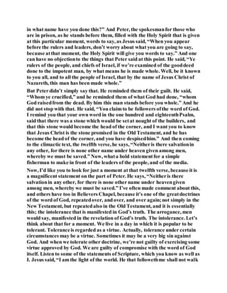 in what name have you done this?” And Peter, the spokesmanfor those who
are in prison, as he stands before them, filled with the Holy Spirit that is given
at this particular moment, words to say, as Jesus said, “When you appear
before the rulers and leaders, don’t worry about what you are going to say,
because atthat moment, the Holy Spirit will give you words to say.” And one
can have no objectionto the things that Peter said at this point. He said, “Ye
rulers of the people, and chiefs of Israel, if we’re examined of the gooddeed
done to the impotent man, by what means he is made whole. Well, be it known
to you all, and to all the people of Israel, that by the name of Jesus Christ of
Nazareth, this man has been made whole.”
But Peterdidn’t simply say that. He reminded them of their guilt. He said,
“Whom ye crucified,” and he reminded them of what God had done, “whom
God raisedfrom the dead. By him this man stands before you whole.” And he
did not stop with that. He said, “You claim to be followers ofthe word of God.
I remind you that your own word in the one hundred and eighteenthPsalm,
said that there was a stone which would be setat nought of the builders, and
that this stone would become the head of the corner, and I want you to know
that Jesus Christ is the stone promised in the Old Testament, and he has
become the head of the corner, and you have despisedhim.” And then coming
to the climactic text, the twelfth verse, he says, “Neitheris there salvationin
any other, for there is none other name under heaven given among men,
whereby we must be saved.” Now, whata bold statementfor a simple
fisherman to make in front of the leaders of the people, and of the media.
Now, I’d like you to look for just a moment at that twelfth verse, because it is
a magnificent statement on the part of Peter. He says, “Neitheris there
salvationin any other, for there is none other name under heavengiven
among men, whereby we must be saved.” I’ve often made comment about this,
and others have too in Believers Chapel, because it’s one of the greatdoctrines
of the word of God, repeatedover, and over, and over again;not simply in the
New Testament, but repeatedalso in the Old Testament, and it is essentially
this; the intolerance that is manifested in God’s truth. The arrogance, men
would say, manifested in the revelation of God’s truth. The intolerance. Let’s
think about that for a moment. We live in a day in which it is popular to be
tolerant. Toleranceis regarded as a virtue. Actually, tolerance under certain
circumstances may be a virtue. Sometimes it may be a very big sin against
God. And when we tolerate other doctrine, we’re not guilty of exercising some
virtue approved by God. We are guilty of compromise with the word of God
itself. Listen to some of the statements of Scripture, which you know as well as
I. Jesus said, “I am the light of the world. He that followethme shall not walk
 
