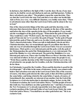 in darkness, but shall have the light of life. I am the door. By me, if any man
enter in, he shall be saved, and shall go in and out, and find pasture. Neither is
there salvationin any other.” The prophets repeatthe same doctrine. They
say that the Lord God is the true God, and there is no other one beside him.
And so Peter, in a very, very difficult situation, very boldly states that, “There
is salvationin none other than the Lord Jesus Christ, and he alone is the way
to God.”
One of the characteristic things of the false gods and false doctrine, is the
tolerance that characterizes them. If, for example, in the days of the apostles,
and before the days of the apostles in the days of the prophets, if you would
ask the worshippers of the gods of Egypt, “Whatabout the gods of Ninevah?”
They would have said, “Wellof course, the Ninevites may be savedby the
gods of Ninevah, but we’re savedby the gods of Egypt.” So the gods of Egypt
toleratedthe gods of Ninevah, and so on. In other words, gods tolerate gods.
That’s characteristictoday. When you talk to individuals who do not have
Christian doctrine, they are tremendously upset if you affirm that there is
only one wayof salvationthrough the Lord Jesus Christ. You are accusedof
intolerance. Their god is a very tolerant god, and the gods, well, the gods of
the Mohammedan, the godof the Mohammedans is a very tolerant god. The
god of the Hindus is a very tolerant god. The godof the Buddhists is a very
tolerant god, and so on. Those who worship Moses orMoses’doctrine, they’re
very tolerant of others. In fact, it’s quite customarytoday for people to say,
“Well, Moses andthe doctrine of the Old Testamentwith the Law is the way
of salvationfor one people, but for Gentiles, well, the Christian doctrine will
do for them.
So Christianity is goodfor the Gentiles. Mosesand his doctrine is good for the
Jewishpeople.” All of this in the name of tolerance. Surely, you cannotreally
believe that salvation rests only in the Lord Jesus Christ. One of the reasons,
of course, why those gods tolerate the other gods, is that all of these gods have
the same father, and being relatedto the same father, I speak, of course, of
Satanhimself, they naturally are tolerant of one another, but the God of the
Scriptures is a God who insists that is absolutely unique. In fact, in the Old
Testamentrevelation, the Lord God saidto Moses, “Tellthe people of Israel
this truth too. You shall have no other gods before me.” And then of course, in
the New Testament, we’ve alreadyrepeatedthe texts that speak ofthe
exclusive position of the God and Fatherof our Lord Jesus Christ; the same
God who said to Moses,“Youshall have no other gods before me.” He is an
exclusive God.
 