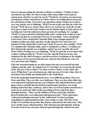 Peteris only preaching the doctrine of divine revelation. “Neitheris there
salvationin any other, for these is none other name under heavengiven
among men, whereby we must be saved.” Positively, of course, as a necessary
consequence ofthis, salvationis in Christ, and so everything that is necessary
for salvationis in him. If you have any questions about whether he is able to
save you, maybe you’re thinking, “Well, I’m not really sure that he is the Son
of God.” Well, he is no Arian Christ. He is very God of very God. He is truly
God, just as much God as the Fatheris God, and the Spirit is God, and yet we
worship one God who subsists in three persons. If you think, for example,
“Well, I’ve persecutedthe Christian faith, and I wonder if he could save me,”
I remind you that he savedSaul of Tarsus. If you think, “I have denied the
Lord Jesus, I have denied the Christian faith, I have fought againstit,” I
remind you that one of his apostles was the Apostle Peterwho also, in a
moment of trial, denied the Lord Jesus Christ. If you say, for example, “Well,
I’ve doubted the Christian faith, and I’ve doubted it so often,” I remind you
that Thomas the apostle was a doubter, and he too was savedby the Lord
Jesus Christ. Perhaps you were thinking, “Well, I’m just the worstsinner that
a sinner could possibly be.” Well, it was the Apostle Paul was it not, who
claimed to be the chief of sinners, and also savedas a testimony to the depths
of the mercy of our greatGod in heaven. And my dear friend, he caneven
save you from your religion.
I like the statement made by an old woman who once was askedif she had
religion, and she said, “No, thank God. I’ve lostthat. It was nearly the death
of me, but now I have Christ.” So when we have Christ, we have him who
saves. While there’s no salvation in any other person, if we have him, there is
salvation. Peterboldly proclaimed this to the Sanhedran.
Well, the Sanhedrin found themselves in a very difficult position. They saw
Peterand John. They saw they were bold men. They saw also, that while they
were unlearned and ignorant men, nevertheless, they had beside them a man
upon whom a notable miracle had been performed, and there was really
nothing much that they could say, and so they were freed amid some threats. I
want you to notice the effectof the preaching of Peterand Paul, these
untaught laymen. “Theysaw the boldness of Peterand John, and they
perceivedthat they were unlearned and ignorant men.” That expression,
“unlearned and ignorant men” in the Authorized Version is perhaps
something of a mistranslation of the sense ofthese words. The first word
really is a word that means that they had no educationin the university. They
were, in that sense, unlearnedmen. They had not gone through the schools.
Now, the Lord Jesus, ofcourse, had not gone through the schools too, and
 