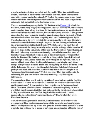 when he ministered, they marveled and they said, “How knoweththis man
letters,” the word is built on the same root as this one, “How knoweththis
man letters never having been taught?” And so they recognizedin our Lord,
that he knew the knowledge that one would have if he had been taught in the
university but, nevertheless, he had never been.
There’s a marvelous passage in the Old Testamentin Psalm119, which the
Psalmist, in this very lengthy Psalm gives us. He says in verse 99, “I have more
understanding than all my teachers, forthy testimonies are my meditation. I
understand more than the ancients, because Ikeepthy precepts.” The greatest
educationthat a person could possibly have, is education in the word of God,
and these individuals had been taught by the Lord God through the Spirit.
They had come to be very, very intelligent men, and have given us literature
that we have studied down through the years. In our theologicalschools,and
in our universities what is studied today? Well of course, we study lots of
things, but one of the things we study today, are the writings of the apostles. If
you were to go to the University of Iowa or the University of Pennsylvania, or
Harvard University or whateveruniversity, you will discoverthat most of
them have departments of religion, and in the departments of religion they
study the Books ofthe Scriptures, and the writings of the Apostle Paul, and
the writings of the Apostle Peter, and the writings of the Apostle John. As a
matter of fact, some of our leading scholars today, not simply study these
things, but specialize in them. Think of a man giving his whole life to the study
of the Johannine literature; the Gospelof John, the Epistles of John, and
perhaps the Book ofRevelation. And here are men who are thought to be
“unlearned and ignorant men.” Well, it was true. They had not been to the
university, but you canbe sure that they were very, very intelligent
individuals.
The secondword is a word, strictly speaking, from which we get the English
word “idiots.” It’s the word “idiotae.” So when we read here of “unlearned
and ignorant men,” if you wantedto just transliterate it, “unlearned and
idiots.” But that, of course, is not the sense of the word originally. It was a
word that simply meant, that they had not gone to the theologicalschools;that
is, they were laymen, and the New English Bible renders this, I think
accurately, by calling them “untrained laymen.” That’s what they were.
Untrained laymen.
Now, two weeks ago Iwas in Toronto, and ministered the word over the
weekendin a Bible conference,and some of the men who teach are laymen.
One of the laymen came up to me, and gave me a book on the personof Christ
which he had written. He is a man who’s been an outstanding officer in two of
 
