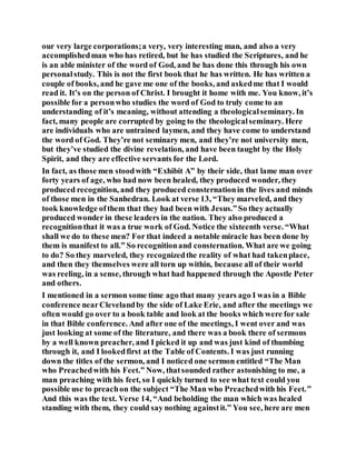 our very large corporations;a very, very interesting man, and also a very
accomplishedman who has retired, but he has studied the Scriptures, and he
is an able minister of the word of God, and he has done this through his own
personalstudy. This is not the first book that he has written. He has written a
couple of books, and he gave me one of the books, and askedme that I would
read it. It’s on the person of Christ. I brought it home with me. You know, it’s
possible for a personwho studies the word of God to truly come to an
understanding of it’s meaning, without attending a theologicalseminary. In
fact, many people are corrupted by going to the theologicalseminary. Here
are individuals who are untrained laymen, and they have come to understand
the word of God. They’re not seminary men, and they’re not university men,
but they’ve studied the divine revelation, and have been taught by the Holy
Spirit, and they are effective servants for the Lord.
In fact, as those men stoodwith “Exhibit A” by their side, that lame man over
forty years of age, who had now been healed, they produced wonder, they
produced recognition, and they produced consternationin the lives and minds
of those men in the Sanhedran. Look at verse 13, “They marveled, and they
took knowledge ofthem that they had been with Jesus.”So they actually
produced wonder in these leaders in the nation. They also produced a
recognitionthat it was a true work of God. Notice the sixteenth verse. “What
shall we do to these men? For that indeed a notable miracle has been done by
them is manifest to all.” So recognitionand consternation. What are we going
to do? So they marveled, they recognizedthe reality of what had takenplace,
and then they themselves were all torn up within, because all of their world
was reeling, in a sense, through what had happened through the Apostle Peter
and others.
I mentioned in a sermon some time ago that many years ago I was in a Bible
conference nearClevelandby the side of Lake Erie, and after the meetings we
often would go over to a book table and look at the books which were for sale
in that Bible conference. And after one of the meetings, I went over and was
just looking at some of the literature, and there was a book there of sermons
by a well known preacher, and I picked it up and was just kind of thumbing
through it, and I lookedfirst at the Table of Contents. I was just running
down the titles of the sermon, and I noticed one sermon entitled “The Man
who Preachedwith his Feet.” Now, thatsounded rather astonishing to me, a
man preaching with his feet, so I quickly turned to see what text could you
possible use to preachon the subject “The Man who Preachedwith his Feet.”
And this was the text. Verse 14, “And beholding the man which was healed
standing with them, they could say nothing againstit.” You see, here are men
 