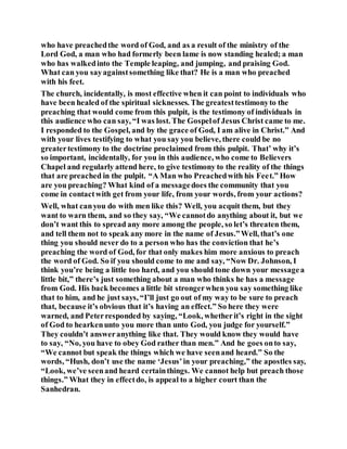 who have preachedthe word of God, and as a result of the ministry of the
Lord God, a man who had formerly been lame is now standing healed; a man
who has walkedinto the Temple leaping, and jumping, and praising God.
What can you sayagainstsomething like that? He is a man who preached
with his feet.
The church, incidentally, is most effective when it can point to individuals who
have been healed of the spiritual sicknesses. The greatesttestimonyto the
preaching that would come from this pulpit, is the testimony of individuals in
this audience who can say, “I was lost. The Gospelof Jesus Christ came to me.
I responded to the Gospel, and by the grace of God, I am alive in Christ.” And
with your lives testifying to what you say you believe, there could be no
greatertestimony to the doctrine proclaimed from this pulpit. That’ why it’s
so important, incidentally, for you in this audience, who come to Believers
Chapel and regularly attend here, to give testimony to the reality of the things
that are preached in the pulpit. “A Man who Preachedwith his Feet.” How
are you preaching? What kind of a messagedoes the community that you
come in contactwith get from your life, from your words, from your actions?
Well, what canyou do with men like this? Well, you acquit them, but they
want to warn them, and so they say, “We cannotdo anything about it, but we
don’t want this to spread any more among the people, so let’s threaten them,
and tell them not to speak any more in the name of Jesus.”Well, that’s one
thing you should never do to a person who has the conviction that he’s
preaching the word of God, for that only makes him more anxious to preach
the word of God. So if you should come to me and say, “Now Dr. Johnson, I
think you’re being a little too hard, and you should tone down your messagea
little bit,” there’s just something about a man who thinks he has a message
from God. His back becomes a little bit strongerwhen you say something like
that to him, and he just says, “I’ll just go out of my way to be sure to preach
that, because it’s obvious that it’s having an effect.” So here they were
warned, and Peterresponded by saying, “Look, whetherit’s right in the sight
of God to hearkenunto you more than unto God, you judge for yourself.”
They couldn’t answeranything like that. They would know they would have
to say, “No, you have to obey God rather than men.” And he goes onto say,
“We cannot but speak the things which we have seenand heard.” So the
words, “Hush, don’t use the name ‘Jesus’in your preaching,” the apostles say,
“Look, we’ve seenand heard certainthings. We cannot help but preach those
things.” What they in effectdo, is appeal to a higher court than the
Sanhedran.
 