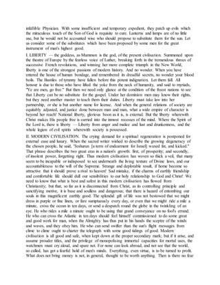 infallible Physician. With some insufficient and temporary expedient, they patch up evils which
the miraculous touch of the Son of God is requisite to cure. Lanterns and lamps are of no little
use, but he would not be accounted wise who should propose to substitute them for the sun. Let
us consider some of the substitutes which have been proposed by some men for the great
instrument of man's highest good.
I. LIBERTY — the goddess, as Mammon is the god, of the present civilisation. Summoned upon
the theatre of Europe by the fearless voice of Luther, breaking forth in the tremendous throes of
successive French revolutions, and winning her more complete triumph in the New World,
liberty is one of the strongest passions of modern history. And no wonder. When you have
entered the house of human bondage, and remembered its dreadful secrets, no wonder your blood
boils. The Bastiles of tyranny have fallen before this potent indignation. Let them fall. All
honour is due to those who have lifted the yoke from the neck of humanity, and said to myriads,
"Ye are men, go free." But then we need only glance at the condition of the freest nations to see
that Liberty can be no substitute for the gospel. Under her dominion men may know their rights,
but they need another master to teach them their duties. Liberty must take law into her
partnership, or she is but another name for license. And when the general relations of society are
equitably adjusted, and justice done between man and man, what a wide empire of character is
beyond her reach! National liberty, glorious boon as it is, is external. But the liberty wherewith
Christ makes His people free is carried into the inmost recesses of the mind. Where the Spirit of
the Lord is, there is liberty — Liberty from anger and malice and lust and drunkenness, and the
whole legion of evil spirits wherewith society is possessed.
II. MODERN CIVILISATION. The crying demand for a spiritual regeneration is postponed for
external ease and luxury. When the sacred writer wished to describe the growing degeneracy of
the chosen people, he said, "Jeshurun [a term of endearment for Israel] waxed fat, and kicked."
That phrase describes the two great eras in a nation's growth: first, of prosperity; and secondly,
of insolent power, forgetting right. Thus modern civilisation has woven so thick a veil, that many
seem to be incapable or indisposed to see underneath the living texture of Divine laws, and our
accountableness to the will of the Supreme. Strange and deplorable result, if home become so
attractive that it should prove a rival to heaven! Sad mistake, if the charms of earthly friendship
and comfortable life should dull our sensibilities to our holy relationship to God and Christ! We
need to know that what is best and safest in this modern civilisation has flowed from
Christianity; but that, so far as it is disconnected from Christ, as its controlling principle and
sanctifying motive, it is base and soulless and dangerous; that there is hazard of entombing our
souls in this magnificent earthly good. The splendid gift of life was not bestowed that we might
dress in purple or fine linen, or fare sumptuously every day, or even that we might ride a mile a
minute, cross the ocean in ten days, or send a despatch round the globe in the twinkling of an
eye. He who rides a mile a minute ought to be using that grand conveyance on no fool's errand.
He who can cross the Atlantic in ten days should feel himself commissioned to do some great
and good work for man, when the Almighty has thus put in his hands the sceptre of the winds
and waves, and they obey him. He who can send swifter than the sun's flight messages from
clime to clime ought to charter the telegraph with some good tidings of good. Modern
civilisation is all good and safe, when kept down at the proper secondary mark; but if it arise, and
assume prouder titles, and the privilege of monopolising immortal capacities for mortal uses, the
watchmen must cry aloud, and spare not. For none can look abroad, and not see that the world,
so called, has got a fearful hold of men's minds. Everything, even virtue, is to be turned to profit.
What does not bring money is not, in general, thought to be worth anything. Then is there no fear
 