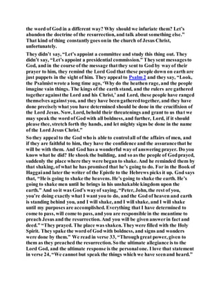 the word of God in a different way? Why should we infuriate them? Let’s
abandon the doctrine of the resurrection, and talk about something else.”
That kind of thing constantlygoes onin the church of Jesus Christ,
unfortunately.
They didn’t say, “Let’s appoint a committee and study this thing out. They
didn’t say, “Let’s appoint a presidential commission.” Theysent messagesto
God, and in the course of the message thatthey sent to God by wayof their
prayer to him, they remind the Lord God that these people down on earth are
just puppets in the sight of him. They appeal to Psalm 2 and they say, “Look,
the Psalmistwrote a long time ago, ‘Why do the heathen rage, and the people
imagine vain things. The kings of the earth stand, and the rulers are gathered
togetheragainstthe Lord and his Christ,’ and Lord, these people have ranged
themselves againstyou, and they have been gatheredtogether, and they have
done preciselywhat you have determined should be done in the crucifixion of
the Lord Jesus. Now, Lord, behold their threatenings and grant to us that we
may speak the word of God with all boldness, and further, Lord, if it should
please thee, stretch forth thy hands, and let mighty signs be done in the name
of the Lord Jesus Christ.”
So they appeal to the God who is able to controlall of the affairs of men, and
if they are faithful to him, they have the confidence and the assurancethat he
will be with them. And God has a wonderful way of answering prayer. Do you
know what he did? He shook the building, and so as the people of Godprayed,
suddenly the place where they were began to shake. And he reminded them by
that shaking, of what he has promised that he’s going to do. For in the Book of
Haggaiand later the writer of the Epistle to the Hebrews picks it up. God says
that, “He is going to shake the heavens. He’s going to shake the earth. He’s
going to shake men until he brings in his unshakable kingdom upon the
earth.” And so it was God’s wayof saying, “Peter, John, the rest of you,
you’re doing exactly what I want you to do, and the God of heaven and earth
is standing behind you, and I will shake, and I will shake, and I will shake
until my purposes are accomplished. Everything that I have determined to
come to pass, will come to pass, and you are responsible in the meantime to
preach Jesus and the resurrection. And you will be given answerin fact and
deed.” “They prayed. The place was shaken. Theywere filled with the Holy
Spirit. They spake the word of God with boldness, and signs and wonders
were done by them.” We read in verse 33, “Throughgreat power, given to
them as they preached the resurrection. So the ultimate allegiance is to the
Lord God, and the ultimate response is the personalone. I love that statement
in verse 24, “We cannot but speak the things which we have seenand heard.”
 