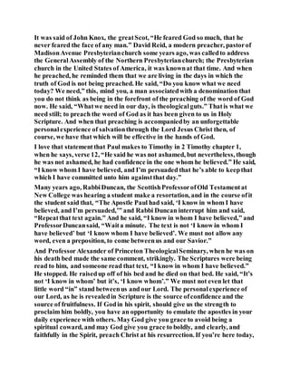 It was said of John Knox, the greatScot, “He feared God so much, that he
never feared the face of any man.” David Reid, a modern preacher, pastorof
MadisonAvenue Presbyterianchurch some years ago, was calledto address
the GeneralAssembly of the Northern Presbyterianchurch; the Presbyterian
church in the United States of America, it was knownat that time. And when
he preached, he reminded them that we are living in the days in which the
truth of God is not being preached. He said, “Do you know what we need
today? We need,” this, mind you, a man associatedwith a denomination that
you do not think as being in the forefront of the preaching of the word of God
now. He said, “Whatwe need in our day, is theologicalguts.” Thatis what we
need still; to preach the word of God as it has been given to us in Holy
Scripture. And when that preaching is accompaniedby an unforgettable
personalexperience of salvationthrough the Lord Jesus Christ then, of
course, we have that which will be effective in the hands of God.
I love that statementthat Paul makes to Timothy in 2 Timothy chapter 1,
when he says, verse 12, “He said he was not ashamed, but nevertheless, though
he was not ashamed, he had confidence in the one whom he believed.” He said,
“I know whom I have believed, and I’m persuaded that he’s able to keepthat
which I have committed unto him againstthat day.”
Many years ago, RabbiDuncan, the ScottishProfessorofOld Testamentat
New College was hearing a student make a resortation, and in the course ofit
the student said that, “The Apostle Paul had said, ‘I know in whom I have
believed, and I’m persuaded,’” and Rabbi Duncan interrupt him and said,
“Repeatthat text again.” And he said, “I know in whom I have believed,” and
ProfessorDuncansaid, “Waita minute. The text is not ‘I know in whom I
have believed’ but ‘I know whom I have believed’. We must not allow any
word, even a preposition, to come betweenus and our Savior.”
And ProfessorAlexander of Princeton TheologicalSeminary, when he was on
his death bed made the same comment, strikingly. The Scriptures were being
read to him, and someone read that text, “I know in whom I have believed.”
He stopped. He raisedup off of his bed and he died on that bed. He said, “It’s
not ‘I know in whom’ but it’s, ‘I know whom’.” We must not even let that
little word “in” stand betweenus and our Lord. The personalexperience of
our Lord, as he is revealedin Scripture is the source ofconfidence and the
source of fruitfulness. If Godin his spirit, should give us the strength to
proclaim him boldly, you have an opportunity to emulate the apostles in your
daily experience with others. May God give you grace to avoid being a
spiritual coward, and may God give you grace to boldly, and clearly, and
faithfully in the Spirit, preach Christ at his resurrection. If you’re here today,
 