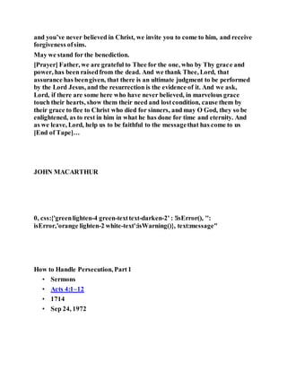and you’ve never believed in Christ, we invite you to come to him, and receive
forgiveness ofsins.
May we stand for the benediction.
[Prayer] Father, we are grateful to Thee for the one, who by Thy grace and
power, has been raisedfrom the dead. And we thank Thee, Lord, that
assurance has beengiven, that there is an ultimate judgment to be performed
by the Lord Jesus, and the resurrection is the evidence of it. And we ask,
Lord, if there are some here who have never believed, in marvelous grace
touch their hearts, show them their need and lostcondition, cause them by
their grace to flee to Christ who died for sinners, and may O God, they so be
enlightened, as to rest in him in what he has done for time and eternity. And
as we leave, Lord, help us to be faithful to the messagethat has come to us
[End of Tape]…
JOHN MACARTHUR
G r a c e t o Y o u R e s o u r c e s
0, css:{'greenlighten-4 green-texttext-darken-2' : !isError(), '':
isError,'orange lighten-2 white-text':isWarning()}, text:message"
H o w t o H a n d l e P e r s e c u t i o n , P a r t 1
How to Handle Persecution, Part1
• Sermons
• Acts 4:1–12
• 1714
• Sep 24, 1972
 