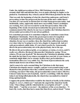 Under the eighth persecutionat Utica, 300 Christians were placed alive
around a lime kiln and told that they were to make offerings to Jupiter or be
pushed in. Unanimously they refused, and all 300 of them perished in the lime.
That was only the beginning of what the church has undergone, and Satan’s
persecution, as time has progressed, has become all the more subtle than it
was then. It’s not nearly as obvious how it is that Satan persecutes today. And
incidentally, today, apparently much more successfully, Satan’s techniques
are working. Now, our text records for us the first persecution. This is the
beginning of the steady streamof persecutionthat has gone on since the
commencementof the church. In one way or another, the Christian church is
always under persecution. It is not always political.
It is sometimes personal. It is sometimes religious. It sometimes comes from
illegitimate Christianity. That is the greatestpersecutorofevangelical
Christianity is probably liberal Christianity, at leastin the American
situation. In one way or another, then, the church has suffered persecution
ever since what we’re going to see in Acts, chapter 4, beganat all. And as I
said, persecutionis subtle today. It’s not what it used to be. Satanusually
directs the persecutiontoday not at the physical body, but at the ego.
He directs his persecutionat pride, or acceptance, orstatus, et cetera, and it’s
really very effective. He doesn’t threaten the Christian by saying, “If you
witness, I’ll cut your head off.” He threatens the Christian by planting within
his mind the fact that if you witness you might lose your job, or your status, or
somebody might think you’re strange. In these days, persecutionhas a
tremendous effect, in a very subtle way. The form of persecutionin the early
church made heroes out of those who died.
And it came to be such a normal thing for Christians to die that many
Christians developeda martyr complex, and just went around trying to put
themselves into positions where they could be martyred. I mean, they wanted
to belong, you know? But today, the persecutionthat comes is more effective;
it doesn’t make heroes out of anybody. And it’s a sadthing; while the church
today is not being killed physically, the church has succumbed to a kind of
living spiritual death.
I suppose the perfect illustration would be the church at Sardis, in Revelation,
chapter 3, verse 1, which says “‘And unto the angelof the church in Sardis
write; ‘These things saith He which hath the sevenSpirits of God’” – or the
Holy Spirit – “‘and the seven stars’ - the ministers of the seven churches – “I
know thy works, that thou hast a name that thou livest, and art dead.’” Satan
 