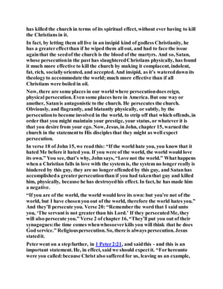 has killed the church in terms of its spiritual effect, without ever having to kill
the Christians in it.
In fact, by letting them all live in an insipid kind of godless Christianity, he
has a greatereffectthan if he wiped them all out, and had to face the issue
againthat the seedof the church is the blood of the martyrs. And so, Satan,
whose persecutionin the past has slaughteredChristians physically, has found
it much more effective to kill the church by making it complacent, indolent,
fat, rich, sociallyoriented, and accepted. And insipid, as it’s watereddown its
theologyto accommodate the world; much more effective than if all
Christians were boiled in oil.
Now, there are some places in our world where persecutiondoes reign,
physical persecution. Even some places here in America. But one way or
another, Satanis antagonistic to the church. He persecutes the church.
Obviously, and flagrantly, and blatantly physically, or subtly, by the
persecutionto become involved in the world, to strip off that which offends, in
order that you might maintain your prestige, your status, or whatever it is
that you desire from your ego. Now, Jesus,in John, chapter 15, warned the
church in the statementto His disciples that they might as well expect
persecution.
In verse 18 of John 15, we read this: “If the world hate you, you know that it
hated Me before it hated you. If you were of the world, the world would love
its own.” You see, that’s why, John says, “Love not the world.” What happens
when a Christian falls in love with the system is, the system no longer really is
hindered by this guy, they are no longer offended by this guy, and Satanhas
accomplisheda greaterpersecutionthan if you had takenthat guy and killed
him, physically, because he has destroyedhis effect. In fact, he has made him
a negative.
“If you are of the world, the world would love its own: but you’re not of the
world, but I have chosenyou out of the world, therefore the world hates you.”
And they’ll persecute you. Verse 20: “Rememberthe word that I said unto
you, ‘The servant is not greaterthan his Lord.’ If they persecutedMe, they
will also persecute you.” Verse 2 of chapter 16, “They’ll put you out of their
synagogues:the time comes whenwhosoeverkills you will think that he does
God service.” Religiouspersecution. So, there is always persecution. Jesus
statedit.
Peterwent on a stepfurther, in 1 Peter2:21, and saidthis - and this is an
important statement. He, in effect, said we should expectit. “Forhereunto
were you called:because Christ also suffered for us, leaving us an example,
 