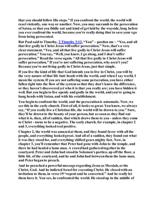 that you should follow His steps.” If you confront the world, the world will
reactviolently, one wayor another. Now, you may succumb to the persecution
of Satan, so that you fiddle out and kind of get laid by the wayside, long before
you ever confront the world, because you’re really doing that to save your ego
from being persecuted.
But Paul said to Timothy, 2 Timothy 3:12, “You” – pardon me – “Yea, and all
that live godly in Christ Jesus willsuffer persecution.” Now, that’s a very
clearstatement. “Yea, and all that live godly in Christ Jesus will suffer
persecution.” You say, “Well, you know, I go along, and I don’t suffer
persecution.” Readthe verse again. “All that live godly in Christ Jesus will
suffer persecution.” If you’re not suffering persecution, why aren’t you?
Becauseyou’re not living godly in Christ Jesus, just that simple.
If you live the kind of life that God intends you to live in Christ, you will by
the very nature of that life butt heads with the world, and when I say world, I
mean the system. If you are not suffering some persecution, you have either
fallen right into the flow of the system so that they don’t know the difference,
or they haven’t discoveredyet who it is that you really are; you have hidden it
well. But you begin to live openly and godly in the world, and you’re going to
bang heads with Satan, and with his establishment.
You begin to confront the world, and the persecutionis automatic. Now, we
see this in the early church. First of all, it looks so great. You know, we always
say, “If you really live a Christian life, the world will be drawn to you.” Sure,
they’ll be drawn to the beauty of your person, but as soonas they find out
what it is, then, all of sudden, that which draws them to you - unless they come
to Christ - turns to be a negative. The early church, for example, in chapter 2
and 3, everything lookedreal positive.
Chapter 2, the world was amazedat them, and they found favor with all the
people, and everything lookedgreat. And all of a sudden, they found out what
it was they stoodfor, and everything shifted gears mighty fast. Now, in
chapter 3, you’ll remember that Peterhad gone with John to the temple, and
there he had healed a lame man. A crowdhad gatheredtogetherin the
courtyard. Peterand John had stoodin Solomon’s portico, up off the floor, a
little bit, of the courtyard, and he and John had betweenthem the lame man,
and Peterbeganto preach.
And he preached a powerful messageregarding Jesus as Messiah, orthe
Christ, God. And he indicted Israelfor executing Christ. He closedwith an
invitation to them, in verse 19 “repent and be converted.” And he really let
them have it. You see, he confronted the world. He stoodup in the middle of
 