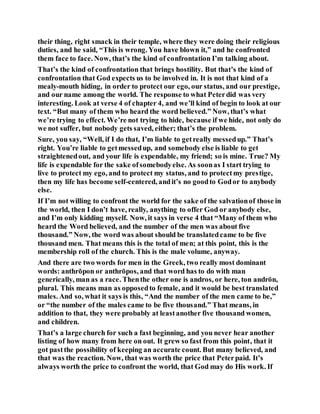 their thing, right smack in their temple, where they were doing their religious
duties, and he said, “This is wrong. You have blown it,” and he confronted
them face to face. Now, that’s the kind of confrontation I’m talking about.
That’s the kind of confrontation that brings hostility. But that’s the kind of
confrontation that God expects us to be involved in. It is not that kind of a
mealy-mouth hiding, in order to protect our ego, our status, and our prestige,
and our name among the world. The response to what Peterdid was very
interesting. Look at verse 4 of chapter 4, and we’ll kind of begin to look at our
text. “But many of them who heard the word believed.” Now, that’s what
we’re trying to effect. We’re not trying to hide, because if we hide, not only do
we not suffer, but nobody gets saved, either; that’s the problem.
Sure, you say, “Well, if I do that, I’m liable to getreally messedup.” That’s
right. You’re liable to getmessedup, and somebody else is liable to get
straightenedout, and your life is expendable, my friend; so is mine. True? My
life is expendable for the sake ofsomebodyelse. As soonas I start trying to
live to protect my ego, and to protect my status, and to protectmy prestige,
then my life has become self-centered, andit’s no goodto Godor to anybody
else.
If I’m not willing to confront the world for the sake of the salvationof those in
the world, then I don’t have, really, anything to offer God or anybody else,
and I’m only kidding myself. Now, it says in verse 4 that “Many of them who
heard the Word believed, and the number of the men was about five
thousand.” Now, the word was about should be translatedcame to be five
thousand men. That means this is the total of men; at this point, this is the
membership roll of the church. This is the male volume, anyway.
And there are two words for men in the Greek, two really most dominant
words: anthrōpon or anthrōpos, and that word has to do with man
generically, man as a race. Thenthe other one is andros, or here, ton andrōn,
plural. This means man as opposedto female, and it would be best translated
males. And so, what it says is this, “And the number of the men came to be,”
or “the number of the males came to be five thousand.” That means, in
addition to that, they were probably at leastanother five thousand women,
and children.
That’s a large church for such a fast beginning, and you never hear another
listing of how many from here on out. It grew so fast from this point, that it
got pastthe possibility of keeping an accurate count. But many believed, and
that was the reaction. Now, that was worth the price that Peterpaid. It’s
always worth the price to confront the world, that God may do His work. If
 