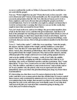 we never confront the world, we’d blow it, because it is to the world that we
are sentwith the gospel.
You say, “Well, I might lose my job.” Praise the Lord, so lose your job - who
cares aboutyour job? I mean, God can handle you. He can provide everything
you need, and promises that He will. Now, this doesn’tmean you’re to be a
lousy employee, and waste all your time preaching the gospel;you better
reread Ephesians. You’re to work like you ought to, and give an honestday’s
work for an honest day’s earning. But wherever you are in this world, they
ought to know that you stand for Jesus Christ.
Now, let’s look at the text, and see two things: the persecutionmanifest, first
of all, in the first four verses, and then the persecutionmet. And then we’ll
look at the principles for meeting persecution, and just kind of look at a few of
them this morning; we don’t have much time to look at all of them. And I’m
excited about this, ’cause this is going to give you some practicalthings, some
real tools, that you can use. First of all, persecutionis manifest in the first four
verses.
Verse 1: “And as they spoke” - while they were speaking - “unto the people,
the priests, and the captain of the temple, and the Sadducees, came upon
them.” Now, the idea of “came upon them” is with anxiety, anger, to arrest
them. I mean, they absolutelygrabbed them; this is the point. This crowdhad
been gatheredinto the temple courtyard. They had seenthe miracle, and the
official people of the temple and Israel were really getting uptight about it.
And so in the middle of Peter’s sermon – really, it isn’t fully the middle,
because he’s already wrapping up with his conclusion, but while he is yet
speaking - they arrive at Solomon’s portico, and they grab them. They “came
upon them,” it says. Now, I want you to see who’s involved in this. It doesn’t
say, “Oh, the robbers, and thieves, and crooks in town,” and so forth, and so
on. It says, number one, the priests, who were to representGod, which
immediately shows you where the priesthood had gone;long way from where
God intended it.
It’s interesting, too, that there were 24 courses ofpriests in the Levitical
order, and there were so many priests that they divided into 24 courses, andof
those courses, only certainpriests ministered every week. So, whenthe priests
were ministering in the temple, that meant it was their week, and you waiteda
long time for your week, and when your week finally came, it was a big deal.
And leastof all, did you want all of this commotion going on during your
week, that you’d waited so long for.
 