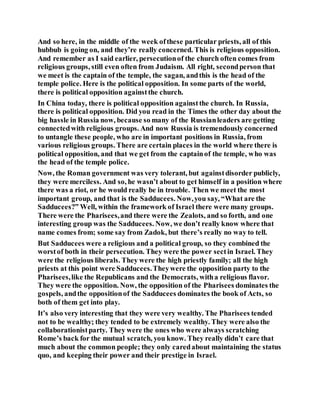 And so here, in the middle of the week ofthese particular priests, all of this
hubbub is going on, and they’re really concerned. This is religious opposition.
And remember as I said earlier, persecutionof the church often comes from
religious groups, still even often from Judaism. All right, secondperson that
we meet is the captain of the temple, the sagan, andthis is the head of the
temple police. Here is the political opposition. In some parts of the world,
there is political opposition againstthe church.
In China today, there is political opposition againstthe church. In Russia,
there is political opposition. Did you read in the Times the other day about the
big hassle in Russia now, because so many of the Russianleaders are getting
connectedwith religious groups. And now Russia is tremendously concerned
to untangle these people, who are in important positions in Russia, from
various religious groups. There are certain places in the world where there is
political opposition, and that we get from the captainof the temple, who was
the head of the temple police.
Now, the Roman government was very tolerant, but againstdisorder publicly,
they were merciless. And so, he wasn’t about to get himself in a position where
there was a riot, or he would really be in trouble. Then we meet the most
important group, and that is the Sadducees. Now,you say, “What are the
Sadducees?” Well, within the framework of Israel there were many groups.
There were the Pharisees,and there were the Zealots, and so forth, and one
interesting group was the Sadducees. Now, we don’t really know where that
name comes from; some say from Zadok, but there’s really no way to tell.
But Sadducees were a religious and a political group, so they combined the
worstof both in their persecution. They were the power sectin Israel. They
were the religious liberals. They were the high priestly family; all the high
priests at this point were Sadducees.Theywere the opposition party to the
Pharisees,like the Republicans and the Democrats, witha religious flavor.
They were the opposition. Now, the opposition of the Pharisees dominates the
gospels, andthe oppositionof the Sadducees dominates the book of Acts, so
both of them get into play.
It’s also very interesting that they were very wealthy. The Pharisees tended
not to be wealthy; they tended to be extremely wealthy. They were also the
collaborationistparty. They were the ones who were always scratching
Rome’s back for the mutual scratch, you know. They really didn’t care that
much about the common people; they only caredabout maintaining the status
quo, and keeping their power and their prestige in Israel.
 