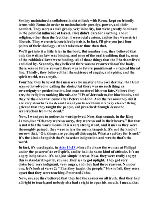 So they maintained a collaborationistattitude with Rome, kept on friendly
terms with Rome, in order to maintain their prestige, power, and their
comfort. They were a small group, very minority, but were greatly dominant
in the political influence of Israel. They didn’t care for anything about
religion, other than the fact that it was socialcustom, and so they were strict
liberals. They were strict socialreligionists. In fact, I’ll give you just four
points of their theology - won’t take more time than that.
We’ll get into it a little later in the book. But number one, they believed that
only the written law was binding, and none of the oral tradition; that is, none
of the rabbinical laws were binding, all of those things that the Phariseeslived
and died by. Secondly, they believed there was no resurrectionof the body,
there was no future reward, there was no future punishment - a typical liberal
line. Thirdly, they believed that the existence of angels, and spirits, and the
spirit world, was a myth.
Fourthly, they believed that man was the master of his own destiny; that God
was not involved in calling the shots, that there was no such thing as
sovereigntyor predestination, but man mastered his own fate. So here they
are, the religious ranking liberals, the VIPs of Jerusalem, the bluebloods, and
they’re the ones that come after Peterand John. And the reasons they did it
are very clearin verse 2, and I want you to see them; it’s very clear. “Being
grieved that they taught the people, and preachedthrough Jesus the
resurrectionfrom the dead.”
Now, I want you to notice the word grieved. Now, that sounds, in the King
James, like “Oh, they were so sorry, they were so sadin their hearts.” But that
is not what the word means. It is a very strong word, and it means they were
thoroughly pained; they were in terrible mental anguish. It’s not the kind of
sorrow that, “Oh, things are getting all distraught. What a sad day for Israel.”
It’s the kind of anguish that’s basedon indignation and wrath; that’s the
word.
In fact, it’s used again, in Acts 16:18, where Paul saw the woman at Philippi
under the powerof an evil spirit, and he had the same kind of attitude. It’s an
angry indignation. It’s not just simple sorrow. Now, they were really angry;
this is standard bigotry, you see;they really got uptight. They got very
disturbed, very indignant, very angry, and they had three reasons. Number
one, let’s look at verse 2: “Thatthey taught the people.” First of all, they were
upset that they were teaching, Peterand John.
Now, you see they believed that they had the corneron all truth, that they had
all right to teach, and nobody else had a right to open his mouth. I mean, that
 