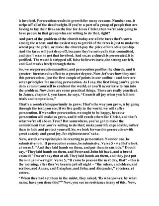 is involved. Persecutionresults in growthfor many reasons. Number one, it
strips off all of the dead weight. If you’re a part of a group of people that are
having to lay their lives on the line for Jesus Christ, then we’re only going to
have people in that group who are willing to do that, right?
And part of the problem of the church today are all the tares that’s sown
among the wheat, and the easiestwayto get rid of the tares is just to make the
wheatpay the price, or make the church pay the price of total discipleship.
And the tares will just drop off, because they’re not really that committed,
and don’t want to get that involved. And so, as a church is persecuted, it is
purified. The waste is stripped off, false believers leave, the strong are left,
and God works freelythrough them.
So, we see persecutionmanifest, and persecutionpurifies the church, and it
greater- increasesits effectto a greaterdegree. Now, let’s see how they met
this persecution- just the first couple of points in our outline - and here are
sevenprinciples for meeting persecution. As I say, the first thing you’ve gotto
do is commit yourself to confront the world, or you’ll never have to run into
the problem. Now, here are some practicalthings. These are really practical.
In James, chapter1, you know, he says, “Countit all joy when you fall into
trials and temptations.”
That’s a wonderful opportunity to grow. That’s the way you grow, is by going
through the test, you see. If we live godly in the world, we will suffer
persecution. If we suffer persecution, we ought to be happy, because
persecutionwill make us grow, and it will reachothers for Christ, and that’s
what we’re all about. True? But somewhere, you’ve got to make the
commitment that you’re willing to do that; make your life expendable, rather
than to hide and protect yourself. So, we look forward to persecutionwith
greatanxiety and greatjoy, for righteousness’sake.
Now, watchsevenprinciples in reacting to persecution. Number one, be
submissive to it. If persecutioncomes, be submissive. Verse 5 - well let’s look
at verse 3. “And they laid hands on them, and put them in custody.” Does it
say, “They laid hands on them, and Peterand John hit back, and a brawl
ensued?” Doesn’tsaythat at all. They laid hands on them, and they just put
them in jail overnight. Verse 5, “It came to pass on the next day, that” - this is
the morning, after they’ve been in jail all night – “the rulers, and elders, and
scribes, and Annas, and Caiaphas, and John, and Alexander,” et cetera, et
cetera.
“When they had set them in the midst, they asked, ‘Bywhat power, by what
name, have you done this?’” Now, you see no resistancein any of this. Now,
 