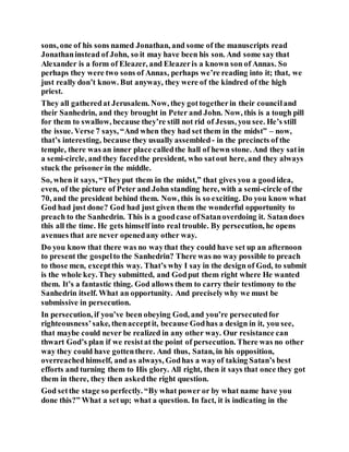 sons, one of his sons named Jonathan, and some of the manuscripts read
Jonathaninstead of John, so it may have been his son. And some say that
Alexander is a form of Eleazer, and Eleazeris a known son of Annas. So
perhaps they were two sons of Annas, perhaps we’re reading into it; that, we
just really don’t know. But anyway, they were of the kindred of the high
priest.
They all gatheredat Jerusalem. Now, they gottogetherin their counciland
their Sanhedrin, and they brought in Peter and John. Now, this is a tough pill
for them to swallow, because they’re still not rid of Jesus, you see. He’s still
the issue. Verse 7 says, “And when they had set them in the midst” – now,
that’s interesting, because they usually assembled - in the precincts of the
temple, there was an inner place calledthe hall of hewn stone. And they satin
a semi-circle, and they facedthe president, who satout here, and they always
stuck the prisoner in the middle.
So, when it says, “Theyput them in the midst,” that gives you a goodidea,
even, of the picture of Peter and John standing here, with a semi-circle of the
70, and the president behind them. Now, this is so exciting. Do you know what
God had just done? God had just given them the wonderful opportunity to
preach to the Sanhedrin. This is a goodcase ofSatanoverdoing it. Satandoes
this all the time. He gets himself into real trouble. By persecution, he opens
avenues that are never openedany other way.
Do you know that there was no waythat they could have set up an afternoon
to present the gospelto the Sanhedrin? There was no way possible to preach
to those men, exceptthis way. That’s why I say in the design of God, to submit
is the whole key. They submitted, and Godput them right where He wanted
them. It’s a fantastic thing. God allows them to carry their testimony to the
Sanhedrin itself. What an opportunity. And preciselywhy we must be
submissive in persecution.
In persecution, if you’ve been obeying God, and you’re persecutedfor
righteousness’sake, thenacceptit, because Godhas a design in it, you see,
that maybe could never be realized in any other way. Our resistance can
thwart God’s plan if we resistat the point of persecution. There was no other
way they could have gottenthere. And thus, Satan, in his opposition,
overreachedhimself, and as always, Godhas a wayof taking Satan’s best
efforts and turning them to His glory. All right, then it says that once they got
them in there, they then askedthe right question.
God setthe stage so perfectly. “By what power or by what name have you
done this?” What a setup; what a question. In fact, it is indicating in the
 