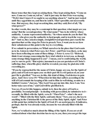 linear tense that they kept on asking them. They kept asking them. “Come on
now. Come on. Come on, tell us.” And it just may be that Peterwas saying,
“Well, I don’t know if we ought to sayanything about it.” And he just waited
until they eggedhim on, and then he said it. That’s possible; not necessarily
true. But anyway, they kept on asking him, and they said, first of all, “By
what power?”
In other words, they may be a contempt in that question; what magic are you
using? But the secondquestion, “By what name?” has to do with by whose
authority. A name representedauthority; “In whose name do you do that? By
whose - who gives you the authority to heal people, and to teachthe way you
do?” And so, they askeda simple, straightforward question; just exactlythe
question that setthe stage for Peterto preach. Now, I want you to see how
their submission at this point is the keyto everything.
If we submit in persecution, we’llfind ourselves in the place that God wants
us to be. Listen to what Peter says. In 1 Peter - and Peterwas there, so he may
have been reflecting on some of these things. 1 Peter 4, verse 12: “Beloved,
think it not strange concerning the fiery trial which is to testyou, as though
some strange thing happened to you” - I mean, you’re confronting the world,
you’re sure to getit. “But rejoice, inasmuch as you are partakers of Christ’s
suffering; that, when His glory shall be revealed, you may be glad also with
exceeding joy.
“If you be reproachedfor the name of Christ, happy are you, for the Spirit of
glory and of God rests upon you: on their part He is evil spoken of, on your
part He is glorified.” You see, in this, this kind of thing, God desires to gain
glory. And I love verse 19:“Wherefore let him that suffers according to the
will of God commit the keeping of his soul to Him in well-doing, as unto to a
faithful Creator.” Justsay, “Hey Lord You got me into this; here I am. You
better take care of me,” and God will be glorified in it.
You see, if you let this happen, submit to it, then the glory of God is a
possibility. Secondprinciple - in dealing with persecution, be submissive to it -
secondly, be filled with the Spirit, verse 8: “Then Peter” - what’s the next
word? - “filled with the Holy Spirit, said unto them.” Now, you see, the keyto
anything in the Christian life is the powerof the Holy Spirit, right? And Peter
at this point has yielded to the Spirit of God. It’s an aoristpassive. It indicates,
perhaps, that he was alreadyready, because he was alreadyfilled with the
Spirit.
Now, we’ve talkedso much about the filling of the Spirit. If you are at all
confusedabout what that doctrine has to say to you, then you can get the tape
 