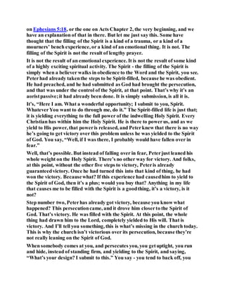 on Ephesians 5:18, or the one on Acts Chapter 2, the very beginning, and we
have an explanation of that in there. But let me just say this. Some have
thought that the filling of the Spirit is a kind of a trauma, or a kind of a
mourners’ bench experience, or a kind of an emotional thing. It is not. The
filling of the Spirit is not the result of lengthy prayer.
It is not the result of an emotional experience. It is not the result of some kind
of a highly exciting spiritual activity. The Spirit - the filling of the Spirit is
simply when a believer walks in obedience to the Word and the Spirit, you see.
Peterhad already takenthe steps to be Spirit-filled, because he was obedient.
He had preached, and he had submitted as God had brought the persecution,
and that was under the control of the Spirit, at that point. That’s why it’s an
aoristpassive;it had already been done. It is simply submission, is all it is.
It’s, “Here I am. What a wonderful opportunity; I submit to you, Spirit.
WhateverYou want to do through me, do it.” The Spirit-filled life is just that;
it is yielding everything to the full power of the indwelling Holy Spirit. Every
Christian has within him the Holy Spirit. He is there to powerus, and as we
yield to His power, that poweris released, and Peterknew that there is no way
he’s going to get victory over this problem unless he was yielded to the Spirit
of God. You say, “Well, if I was there, I probably would have fallen over in
fear.”
Well, that’s possible. But instead of falling over in fear, Peterjust leaned his
whole weight on the Holy Spirit. There’s no other way for victory. And folks,
at this point, without the other five steps to victory, Peteris already
guaranteedvictory. Once he had turned this into that kind of thing, he had
won the victory. Becausewhat? If this experience had causedhim to yield to
the Spirit of God, then it’s a plus; would you buy that? Anything in my life
that causes me to be filled with the Spirit is a goodthing, it’s a victory, is it
not?
Step number two, Peterhas already got victory, because you know what
happened? This persecutioncame, and it drove him closerto the Spirit of
God. That’s victory. He was filled with the Spirit. At this point, the whole
thing had drawn him to the Lord, completely yielded to His will. That is
victory. And I’ll tell you something, this is what’s missing in the church today.
This is why the church isn’t victorious over its persecution, because they’re
not really leaning on the Spirit of God.
When somebody comes at you, and persecutes you, you getuptight, you run
and hide, instead of standing firm, and yielding to the Spirit, and saying,
“What’s your design? I submit to this.” You say - you tend to back off, you
 