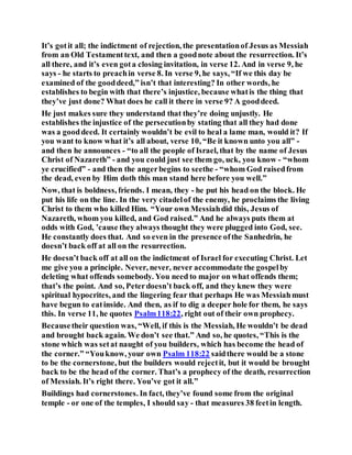 It’s gotit all; the indictment of rejection, the presentationof Jesus as Messiah
from an Old Testamenttext, and then a goodnote about the resurrection. It’s
all there, and it’s even gota closing invitation, in verse 12. And in verse 9, he
says - he starts to preachin verse 8. In verse 9, he says, “If we this day be
examined of the gooddeed,” isn’t that interesting? In other words, he
establishes to begin with that there’s injustice, because whatis the thing that
they’ve just done? What does he call it there in verse 9? A gooddeed.
He just makes sure they understand that they’re doing unjustly. He
establishes the injustice of the persecutionby stating that all they had done
was a gooddeed. It certainly wouldn’t be evil to heal a lame man, would it? If
you want to know what it’s all about, verse 10, “Be it known unto you all” -
and then he announces - “to all the people of Israel, that by the name of Jesus
Christ of Nazareth” - and you could just see them go, uck, you know - “whom
ye crucified” - and then the angerbegins to seethe - “whom God raisedfrom
the dead, even by Him doth this man stand here before you well.”
Now, that is boldness, friends. I mean, they - he put his head on the block. He
put his life on the line. In the very citadelof the enemy, he proclaims the living
Christ to them who killed Him. “Your own Messiahdid this, Jesus of
Nazareth, whom you killed, and God raised.” And he always puts them at
odds with God, ’cause they always thought they were plugged into God, see.
He constantly does that. And so even in the presence ofthe Sanhedrin, he
doesn’t back off at all on the resurrection.
He doesn’t back off at all on the indictment of Israel for executing Christ. Let
me give you a principle. Never, never, never accommodate the gospelby
deleting what offends somebody. You need to major on what offends them;
that’s the point. And so, Peterdoesn’t back off, and they knew they were
spiritual hypocrites, and the lingering fear that perhaps He was Messiahmust
have begun to eatinside. And then, as if to dig a deeper hole for them, he says
this. In verse 11, he quotes Psalm118:22, right out of their own prophecy.
Becausetheir question was, “Well, if this is the Messiah, He wouldn’t be dead
and brought back again. We don’t see that.” And so, he quotes, “This is the
stone which was setat naught of you builders, which has become the head of
the corner.” “Youknow, your own Psalm 118:22 saidthere would be a stone
to be the cornerstone, but the builders would rejectit, but it would be brought
back to be the head of the corner. That’s a prophecy of the death, resurrection
of Messiah. It’s right there. You’ve got it all.”
Buildings had cornerstones. In fact, they’ve found some from the original
temple - or one of the temples, I should say - that measures 38 feetin length.
 
