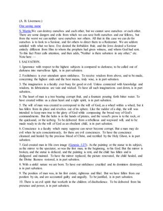 (A. B. Livermore.)
One saving name
S. Martin.We can destroy ourselves and each other, but we cannot save ourselves or each other.
There are some dangers and evils from which we can save both ourselves and our fellows, but
from the worst we can neither save ourselves nor others. All that in this case we can do for
ourselves is to look to a Saviour, and for others to direct them to a Redeemer. We are seldom
satisfied with what we have. Eve desired the forbidden fruit; and the Jews desired a Saviour
entirely different from Him to whom the prophets had given witness, and whom God had sent.
To this fact Peter calls attention, and then adds, "Neither is there salvation in any other," etc.
Note here —
I. SALVATION.
1. Ignorance with respect to the highest subjects is compared to darkness; to be called out of
darkness into marvellous light, is in part salvation.
2. Foolishness is ever attendant upon sinfulness. To receive wisdom from above, and to be made,
concerning the highest ends and the best means, truly wise, is in part salvation.
3. The imagination is a faculty ever busy for good or evil. Unless connected with knowledge and
wisdom, its fabrications are vain and wicked. To have all such imaginations cast down, is in part
salvation..
4. The heart of man is a tree bearing corrupt fruit, and a fountain pouring forth bitter water. To
have created within us a clean heart and a right spirit, is in part salvation.
5. The will of man was created to correspond to the will of God, as a wheel within a wheel, but it
has fallen from its place and revolves out of its sphere. Like the rudder of a ship, the will was
intended to keep men true to the glory of God while compassing the broad way of God's
commandments. But the helm is in the hands of pirates, and the vessel's prow is to the rock, or
the quicksand, or the iceberg. To be delivered from a rebellious and wayward will, and to be
made ready to do the will of God as an obedient child, is in part salvation.
6. Conscience is a faculty which many suppose can never become corrupt. But a man may do
evil when he acts conscientiously, for there are evil consciences. To have the conscience
cleansed and healed by the precious blood of Christ, and rectified by the Holy Ghost, is in part
salvation.
7. God created man in His own image (Genesis 1:27). As the painting or the statue to its subject,
as the mirror to the spectator, so was the first man, in the beginning, to his God. But the mirror is
broken, and the statue is defaced, and the painting is rent, and the child has fallen and is
disfigured and maimed. To have the mirror replaced, the picture renovated, the child healed, and
the Divine likeness restored, is in part salvation.
8. With a sinful nature we are born. To have our sinfulness crucified and its dominion destroyed,
is in part salvation.
9. The position of man was, in his first estate, righteous and filial. But we have fallen from our
position by sin, and are accounted guilty and ungodly. To be justified, is in part salvation.
10. There is an evil spirit that worketh in the children of disobedience. To be delivered from his
presence and power, is in part salvation.
 