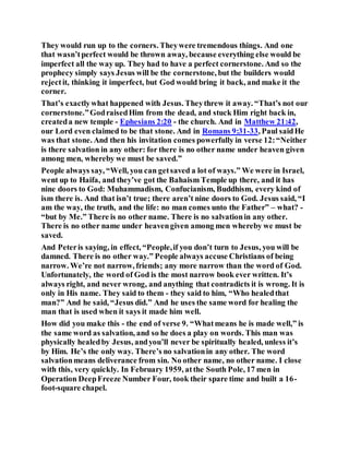 They would run up to the corners. Theywere tremendous things. And one
that wasn’tperfect would be thrown away, because everything else would be
imperfect all the way up. They had to have a perfect cornerstone. And so the
prophecy simply says Jesus will be the cornerstone, but the builders would
rejectit, thinking it imperfect, but God would bring it back, and make it the
corner.
That’s exactlywhat happened with Jesus. Theythrew it away. “That’s not our
cornerstone.”GodraisedHim from the dead, and stuck Him right back in,
createda new temple - Ephesians 2:20 - the church. And in Matthew 21:42,
our Lord even claimed to be that stone. And in Romans 9:31-33, Paul saidHe
was that stone. And then his invitation comes powerfully in verse 12:“Neither
is there salvation in any other: for there is no other name under heaven given
among men, whereby we must be saved.”
People always say, “Well, you can getsaved a lot of ways.” We were in Israel,
went up to Haifa, and they’ve got the Bahaism Temple up there, and it has
nine doors to God: Muhammadism, Confucianism, Buddhism, every kind of
ism there is. And that isn’t true; there aren’t nine doors to God. Jesus said, “I
am the way, the truth, and the life: no man comes unto the Father” – what? -
“but by Me.” There is no other name. There is no salvationin any other.
There is no other name under heavengiven among men whereby we must be
saved.
And Peteris saying, in effect, “People,if you don’t turn to Jesus, you will be
damned. There is no other way.” People always accuse Christians of being
narrow. We’re not narrow, friends; any more narrow than the word of God.
Unfortunately, the word of God is the most narrow book ever written. It’s
always right, and never wrong, and anything that contradicts it is wrong. It is
only in His name. They said to them - they said to him, “Who healedthat
man?” And he said, “Jesus did.” And he uses the same word for healing the
man that is used when it says it made him well.
How did you make this - the end of verse 9. “Whatmeans he is made well,” is
the same word as salvation, and so he does a play on words. This man was
physically healedby Jesus, andyou’ll never be spiritually healed, unless it’s
by Him. He’s the only way. There’s no salvationin any other. The word
salvationmeans deliverance from sin. No other name, no other name. I close
with this, very quickly. In February 1959, atthe South Pole, 17 men in
Operation DeepFreeze Number Four, took their spare time and built a 16-
foot-square chapel.
 
