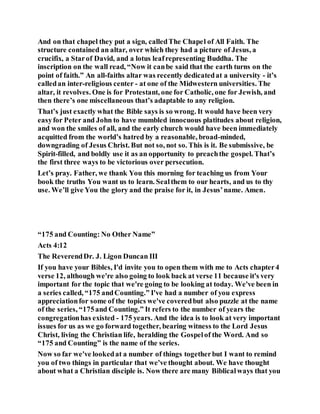 And on that chapel they put a sign, calledThe Chapel of All Faith. The
structure contained an altar, over which they had a picture of Jesus, a
crucifix, a Starof David, and a lotus leafrepresenting Buddha. The
inscription on the wall read, “Now it canbe said that the earth turns on the
point of faith.” An all-faiths altar was recently dedicatedat a university - it’s
calledan inter-religious center - at one of the Midwestern universities. The
altar, it revolves. One is for Protestant, one for Catholic, one for Jewish, and
then there’s one miscellaneous that’s adaptable to any religion.
That’s just exactly what the Bible says is so wrong. It would have been very
easyfor Peter and John to have mumbled innocuous platitudes about religion,
and won the smiles of all, and the early church would have been immediately
acquitted from the world’s hatred by a reasonable, broad-minded,
downgrading of Jesus Christ. But not so, not so. This is it. Be submissive, be
Spirit-filled, and boldly use it as an opportunity to preachthe gospel. That’s
the first three ways to be victorious over persecution.
Let’s pray. Father, we thank You this morning for teaching us from Your
book the truths You want us to learn. Sealthem to our hearts, and us to thy
use. We’ll give You the glory and the praise for it, in Jesus’name. Amen.
“175 and Counting: No Other Name”
Acts 4:12
The ReverendDr. J. Ligon Duncan III
If you have your Bibles, I'd invite you to open them with me to Acts chapter4
verse 12, although we're also going to look back at verse 11 because it's very
important for the topic that we're going to be looking at today. We've been in
a series called, “175 andCounting.” I've had a number of you express
appreciationfor some of the topics we've coveredbut also puzzle at the name
of the series, “175and Counting.” It refers to the number of years the
congregationhas existed - 175 years. And the idea is to look at very important
issues for us as we go forward together, bearing witness to the Lord Jesus
Christ, living the Christian life, heralding the Gospelof the Word. And so
“175 and Counting” is the name of the series.
Now so far we've lookedat a number of things togetherbut I want to remind
you of two things in particular that we've thought about. We have thought
about what a Christian disciple is. Now there are many Biblicalways that you
 