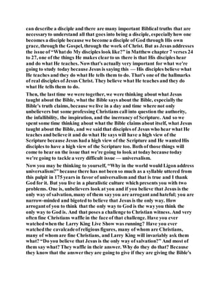can describe a disciple and there are many important Biblical truths that are
necessaryto understand all that goes into being a disciple, especiallyhow one
becomes a disciple because we become a disciple of God through His own
grace, through the Gospel, through the work of Christ. But as Jesus addresses
the issue of “Whatdo My disciples look like?” in Matthew chapter 7 verses 24
to 27, one of the things He makes clearto us there is that His disciples hear
and do what He teaches. Nowthat's actually very important for what we're
going to study today because Jesus is saying this — His disciples believe what
He teaches and they do what He tells them to do. That's one of the hallmarks
of real disciples of Jesus Christ. They believe what He teaches and they do
what He tells them to do.
Then, the last time we were together, we were thinking about what Jesus
taught about the Bible, what the Bible says about the Bible, especiallythe
Bible's truth claims, because we live in a day and time where not only
unbelievers but some professing Christians call into question the authority,
the infallibility, the inspiration, and the inerrancy of Scripture. And so we
spent some time thinking about what the Bible claims about itself, what Jesus
taught about the Bible, and we saidthat disciples of Jesus who hear what He
teaches and believe it and do what He says will have a high view of the
Scripture because Jesus hada high view of the Scripture and He wantedHis
disciples to have a high view of the Scripture too. Both of those things will
come to bear on the issue that we're going to look at today because today
we're going to tackle a very difficult issue — universalism.
Now you may be thinking to yourself, “Why in the world would Ligon address
universalism?” because there has not been so much as a syllable uttered from
this pulpit in 175 years in favor of universalism and that is true and I thank
God for it. But you live in a pluralistic culture which presents you with two
problems. One is, unbelievers look at you and if you believe that Jesus is the
only way of salvation, many of them sayyou are arrogant and hateful; you are
narrow-minded and bigoted to believe that Jesus is the only way. How
arrogantof you to think that the only way to God is the wayyou think the
only way to God is. And that poses a challenge to Christian witness. And very
often fine Christians waffle in the face of that challenge. Have you ever
watchedwhen the Larry King Live Show was running? Have you ever
watchedthe cavalcadeofreligious figures, many of whom are Christians,
many of whom are fine Christians, and Larry King will invariably ask them
what? “Do you believe that Jesus is the only way of salvation?” And most of
them say what? They waffle in their answer. Why do they do that? Because
they know that the answerthey are going to give if they are giving the Bible's
 