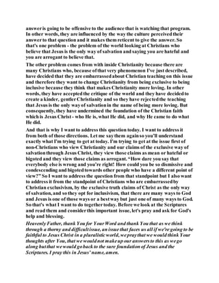 answeris going to be offensive to the audience that is watching that program.
In other words, they are influenced by the way the culture perceivedtheir
answerto that question and it makes them reticent to give the answer. So
that's one problem - the problem of the world looking at Christians who
believe that Jesus is the only way of salvation and saying you are hateful and
you are arrogant to believe that.
The other problem comes from with inside Christianity because there are
many Christians who, because ofthat very phenomenon I've just described,
have decided that they are embarrassedabout Christian teaching on this issue
and therefore they want to change Christianity from being exclusive to being
inclusive because they think that makes Christianity more loving. In other
words, they have acceptedthe critique of the world and they have decidedto
create a kinder, gentlerChristianity and so they have rejectedthe teaching
that Jesus is the only wayof salvationin the name of being more loving. But
consequently, they have undermined the foundation of the Christian faith
which is Jesus Christ - who He is, what He did, and why He came to do what
He did.
And that is why I want to address this question today. I want to address it
from both of those directions. Let me saythem againso you’ll understand
exactly what I'm trying to get at today. I'm trying to get at the issue first of
non-Christians who view Christianity and our claims of the exclusive way of
salvationthrough Jesus Christ, they view those claims as mean or hateful or
bigoted and they view those claims as arrogant. “How dare you say that
everybody else is wrong and you’re right! How could you be so dismissive and
condescending and bigotedtowards other people who have a different point of
view?” So I want to address the question from that standpoint but I also want
to address it from the standpoint of Christians who are embarrassedby
Christian exclusivism, by the exclusive truth claims of Christ as the only way
of salvation, and so they opt for inclusivism, that there are many ways to God
and Jesus is one of those ways or a bestway but just one of many ways to God.
So that's what I want to do togethertoday. Before we look at the Scriptures
and read them and considerthis important issue, let's pray and ask for God's
help and blessing.
HeavenlyFather, thank You for YourWord and thank You that as we think
through a thorny and difficultissue, an issue that faces us all if we're going to be
faithful to Jesus Christ in a pluralisticworld, wepraythat we would think Your
thoughts after You, that we wouldnot makeup our answersto this as wego
along butthat wewould goback to the sure foundation of Jesus and the
Scriptures. I pray this in Jesus’ name, amen.
 