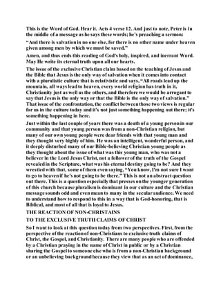 This is the Word of God. Hear it. Acts 4 verse 12. And just to note, Peteris in
the middle of a message as he says these words; he's preaching a sermon:
“And there is salvationin no one else, for there is no other name under heaven
given among men by which we must be saved.”
Amen, and thus ends this reading of God's holy, inspired, and inerrant Word.
May He write its eternal truth upon all our hearts.
The issue of the exclusive Christian claim basedon the teaching of Jesus and
the Bible that Jesus is the only way of salvation when it comes into contact
with a pluralistic culture that is relativistic and says, “All roads lead up the
mountain, all ways leadto heaven, every world religion has truth in it,
Christianity just as well as the others, and therefore we would be arrogant to
say that Jesus is the only way or that the Bible is the only wayof salvation.”
That issue of the confrontation, the conflict betweenthose two views is regular
for us in the culture today and it's not just something happening out there; it's
something happening in here.
Just within the last couple of years there was a death of a young personin our
community and that young person was from a non-Christian religion, but
many of our own young people were dear friends with that young man and
they thought very highly of him. He was an intelligent, wonderful person, and
it deeply disturbed many of our Bible-believing Christian young people as
they thought about the issue of what was this young man, who was not a
believer in the Lord Jesus Christ, not a followerof the truth of the Gospel
revealedin the Scripture, what was his eternal destiny going to be? And they
wrestledwith that, some of them even saying, “You know, I'm not sure I want
to go to heavenif he's not going to be there.” This is not an abstractquestion
out there. This is a question especiallythat presses onthe younger generation
of this church because pluralism is dominant in our culture and the Christian
messagesounds odd and even mean to many in the secularaudience. We need
to understand how to respond to this in a waythat is God-honoring, that is
Biblical, and most of all that is loyal to Jesus.
THE REACTION OF NON-CHRISTAINS
TO THE EXCLUSIVE TRUTH CLAIMS OF CHRIST
So I want to look at this question today from two perspectives. First, from the
perspective of the reactionof non-Christians to exclusive truth claims of
Christ, the Gospel, and Christianity. There are many people who are offended
by a Christian praying in the name of Christ in public or by a Christian
sharing the Gospelto someone else who is from a non-Christian background
or an unbelieving backgroundbecause they view that as an act of dominance,
 