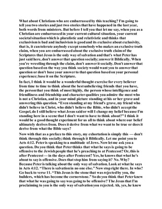 What about Christians who are embarrassedby this teaching? I'm going to
tell you two stories and just two stories that have happened in the last year,
both words from ministers. But before I tell you that let me say, when you as a
Christian are embarrassedin your current cultural situation, your current
societalsituationwhich is pluralistic and relativistic and thinks that
exclusivism is bad and inclusivism is goodand its exclusive about exclusivity,
that is, it cantolerate anybody except somebodywho makes an exclusive truth
claim, when you are embarrassedabout the exclusive truth claim of the
Scriptures that Jesus is the only way of salvation and that's what Peterhas
just said here, don't answerthat question socially;answerit Biblically. When
you’re wrestling through the claim, don't answerit socially. Don't answerthat
question basedon the way you think societywould want you to answerthat
question or don't base your answerto that question basedon your personal
experience;base it on the Scripture.
In fact, I think it would be a wonderful thought exercise for every believer
from time to time to think about the bestunbelieving friends that you have,
the personthat you think of most highly, the person whose intelligence and
friendliness and friendship and characterqualities you admire the most who
is not a Christian, and in your mind picture standing at his or her grave and
answering this question. “Even standing at my friend's grave, my friend who
didn't believe in Christ, who didn't believe the Bible, who didn't acceptthe
Gospel, do I still believe what Jesus saidor will I change my belief because I'm
standing here in a scene that I don't want to have to think about?” I think it
would be a goodthought experiment for us all to think about where our belief
ultimately derives from. Does it derive from what we want to be true or does it
derive from what the Bible says?
Now with that as a preface to this story, my exhortation is simply this — don't
think through this socially;think through it Biblically. Let me point you to
Acts 4:12. Peteris speaking to a multitude of Jews. Now letme ask you a
question. Do you think that Peterthinks that what he says is going to be
offensive to the Jewishpeople that he's preaching to at Pentecost? Or, this is
after Pentecost — in the days after Pentecost? Yes, he knows that what he's
about to sayis offensive. Does that stop him from saying it? No. Why?
BecausePeteris talking about the only way of salvation. Look at what he says
in Acts 4:12. “There is salvationin no one else.” Now stopright there. In who?
Go back to verse 11. “This Jesus is the stone that was rejectedby you, the
builders, which has become the cornerstone.” So do you think that Peterknew
that what he was going to saywas going to be offensive? The Jesus that I'm
proclaiming to you is the only way of salvationyou rejected. Ah, yes, he knew
 