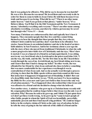 that it was going to be offensive. Why did he say it, because he was hateful?
He was a Jew. Becausehe was mean? He loved them and was ready to die in
order for them to come to faith in Jesus Christ. He told them because it was
truth and because it was loving. What did he say? “There is no other name
under heaven.” And if you go look at that phrase, “under heaven,” it's a
Hebrew idiom. You’ll find it in the Old Testamentand the New Testament. It
means, “absolutelyeverything and everyone.” There's no other name among
absolutely everything, everyone, anywhere by which a person may be saved
but through who? Verse 11 — Jesus.
Now many Christians are embarrassedby that and typically here's how it
happens. They encounterpeople that they love and they cannot bring
themselves to bear the thought that those people that they love who are
without Christ could be lost and they don't want them to be offended. Two
stories. SusanStrouse is an ordained minister and she is the head of an inter-
faith ministry in San Francisco. And in her testimony about a year ago she
tells the story of how she moved from traditional Christianity to what she calls
a more progressive inter-faith view of Christianity and she says, “Here's how
it started: I was at a funeral of a friend in an Episcopalchurch. I was sitting
next to my very bestfriend who is Jewishand as the priest read John 14:6, ‘I
am the way, the truth, and the life,’ for the first time in my life I heard those
words through the ears of my Jewishfriend, my best friend sitting next to me,
and I knew then that I had to change my belief.” In other words, she was
offended for her friend by what Jesus saidand she chose to believe something
that was more comfortable for her experience even though it was in
contradiction of what Jesus said. And so she actually went through a process
of trying to show that the Bible speaks withan uncertain sound on this issue.
But notice how it happened. It happened out of friendship. It didn't flow out
of a deep Bible study that led her to say, “Well, you know I've been studying
the Bible for five years now and I just can't believe that Jesus is the only way
of salvationanymore.” No, it happened when she realized that what Jesus said
was offensive to a friend and she decided to change what she believed.
Now another story. A minister who grew up in a Christian home recently told
his congregationthat he could no longerbelieve that Jesus was the only way of
salvation. Why? Because he said as he grew up, and I think I’ll just quote here
so I don't get these words wrong. As he grew up he “came to know people of
other faiths, people in whom the Spirit of God was beautifully, powerfully,
undeniably present and then I had myself a big problem.” He could no longer
believe in the exclusive claims of Christ as the only way of salvation. In fact,
he tells the story of going to the bar mitzvah of the child of a friend and he
 