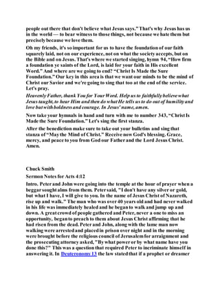 people out there that don't believe what Jesus says.”That's why Jesus has us
in the world — to bear witness to those things, not because we hate them but
preciselybecause we love them.
Oh my friends, it's so important for us to have the foundation of our faith
squarely laid, not on our experience, not on what the societyaccepts, but on
the Bible and on Jesus. That's where we started singing, hymn 94, “How firm
a foundation ye saints of the Lord, is laid for your faith in His excellent
Word.” And where are we going to end? “Christ Is Made the Sure
Foundation.” Our key in this area is that we want our minds to be the mind of
Christ our Savior and we're going to sing that too at the end of the service.
Let's pray.
HeavenlyFather, thank You for YourWord. Help us to faithfullybelievewhat
Jesus taught, to hear Him and then do whatHe tells us to do out of humilityand
love butwithboldnessand courage. In Jesus' name, amen.
Now take your hymnals in hand and turn with me to number 343, “ChristIs
Made the Sure Foundation.” Let's sing the first stanza.
After the benediction make sure to take out your bulletins and sing that
stanza of “Maythe Mind of Christ.” Receive now God's blessing. Grace,
mercy, and peace to you from God our Fatherand the Lord Jesus Christ.
Amen.
Chuck Smith
Sermon Notes for Acts 4:12
Intro. Peterand John were going into the temple at the hour of prayer when a
beggarsoughtalms from them. Petersaid, "I don't have any silver or gold,
but what I have, I will give to you. In the name of Jesus Christ of Nazareth,
rise up and walk." The man who was over40 years old and had never walked
in his life was immediately healed and he beganto walk and jump up and
down. A greatcrowd of people gathered and Peter, never a one to miss an
opportunity, beganto preach to them about Jesus Christ affirming that he
had risen from the dead. Peterand John, along with the lame man now
walking were arrestedand placedin prison over night and in the morning
were brought before the religious council of Jerusalemfor arraignment and
the prosecuting attorney asked, "Bywhat poweror by what name have you
done this?" This was a question that required Peter to incriminate himself in
answering it. In Deuteronomy13 the law statedthat if a prophet or dreamer
 
