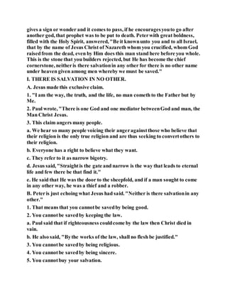 gives a sign or wonder and it comes to pass, if he encouragesyouto go after
another god, that prophet was to be put to death. Peterwith great boldness,
filled with the Holy Spirit, answered, "Be it knownunto you and to all Israel,
that by the name of Jesus Christ of Nazareth whom you crucified, whom God
raisedfrom the dead, even by Him does this man stand here before you whole.
This is the stone that you builders rejected, but He has become the chief
cornerstone, neitheris there salvationin any other for there is no other name
under heaven given among men whereby we must be saved."
I. THERE IS SALVATION IN NO OTHER.
A. Jesus made this exclusive claim.
1. "I am the way, the truth, and the life, no man cometh to the Father but by
Me.
2. Paul wrote, "There is one God and one mediator betweenGod and man, the
Man Christ Jesus.
3. This claim angers many people.
a. We hear so many people voicing their angeragainstthose who believe that
their religion is the only true religion and are thus seeking to convertothers to
their religion.
b. Everyone has a right to believe what they want.
c. They refer to it as narrow bigotry.
d. Jesus said, "Straightis the gate and narrow is the way that leads to eternal
life and few there be that find it."
e. He said that He was the door to the sheepfold, and if a man sought to come
in any other way, he was a thief and a robber.
B. Peteris just echoing what Jesus had said. "Neither is there salvationin any
other."
1. That means that you cannotbe savedby being good.
2. You cannotbe savedby keeping the law.
a. Paul said that if righteousness couldcome by the law then Christ died in
vain.
b. He also said, "Bythe works of the law, shall no flesh be justified."
3. You cannotbe savedby being religious.
4. You cannotbe savedby being sincere.
5. You cannotbuy your salvation.
 