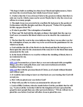 "My hope is built on nothing less than Jesus'blood and righteousness,I dare
not trust the sweetestframe, but wholly leanof Jesus'name."
C. I believe that the Cross ofJesus Christ is the greatestevidence that there is
only one wayby which a man can be saved. Maybe that is why the cross is an
offense to so many people.
1. The night Jesus was arrestedto be crucified, He had gone to the garden of
Gethsemane with His disciples and there He prayed, "Fatherif it is possible,
let this cup pass from Me."
a. If what is possible? The redemption of mankind.
b. What cup? He had told the disciples at dinner that night that the cup was
God's new covenantin His blood which was to be shed for the remission of
sins.
2. The fact that He went to the cross indicates that there was no other way for
the redemption of man, no other way to be saved from the punishment for sin
which was death.
a. God saidthat the life of the flesh is in the blood and that He had given it to
them upon the altar for the atonement of the soul, for it is the blood that made
atonement for the soul.
b. In the book of Hebrews we read for without the shedding of blood, there is
no remission for sin.
c. Petersaid,
1PE 1:18 Forasmuchas ye know that ye were not redeemed with corruptible
things, [as] silver and gold, from your vain conversation[received]by
tradition from your fathers;
1PE 1:19 But with the precious blood of Christ, as of a lamb without blemish
and without spot:
3. It would be interesting to know on what basis are you trusting that God will
acceptyou.
a. How will you plead your case before God?
b. What will you offer to God as an atonement for all your sin?
c. Look at Billy Graham, when he stands before God do you think that he will
say, "Look at all the work that I did for the kingdom of God. I preachedthe
gospelto more people than any other person in history." NO, he will not try to
plead his case before God, but will allow Jesus to plead his case.
 