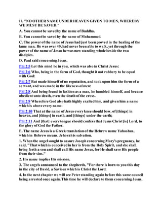 II. "NO OTHER NAME UNDER HEAVEN GIVEN TO MEN, WHEREBY
WE MUST BE SAVED."
A. You cannotbe savedby the name of Buddha.
B. You cannotbe savedby the name of Mohammed.
C. The powerof the name of Jesus had just been proved in the healing of the
lame man. He was over 40, had never been able to walk, yet through the
powerof the name of Jesus he was now standing whole beside the two
disciples.
D. Paul said concerning Jesus,
Phl 2:5 Let this mind be in you, which was also in Christ Jesus:
Phl 2:6 Who, being in the form of God, thought it not robbery to be equal
with God:
Phl 2:7 But made himself of no reputation, and took upon him the form of a
servant, and was made in the likeness ofmen:
Phl 2:8 And being found in fashion as a man, he humbled himself, and became
obedient unto death, even the death of the cross.
Phl 2:9 Wherefore God also hath highly exalted him, and given him a name
which is above every name:
Phl 2:10 That at the name of Jesus everyknee should bow, of [things] in
heaven, and [things] in earth, and [things] under the earth;
Phl 2:11 And [that] every tongue should confess that Jesus Christ[is] Lord, to
the glory of God the Father.
E. The name Jesus is a Greek translationof the Hebrew name Yahoshua,
which in Hebrew means, Jehovahis salvation.
1. When the angelsoughtto assure Josephconcerning Mary's pregnancy, he
said, "Thatwhich is conceivedin her is from the Holy Spirit, and she shall
bring forth a son and shall call His name Jesus, for He shall save His people
from their sins."
2. His name implies His mission.
3. The angels announced to the shepherds, "Forthere is born to you this day
in the city of David, a Saviour which is Christ the Lord.
4. In the next chapter we will see Peterstanding again before this same council
being arrestedonce again. This time he will declare to them concerning Jesus,
 