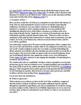 1:7 Acts 13:39.], and bestow upon them freely all the blessings of grace and
glory [Note: John 4:10; John 7:37; John 7:28.]. Is all this a mere mockeryand
delusion? It surely is so, if Christ be not “able to save to the uttermost all that
come unto God by him [Note: Hebrews 7:25.].”]
3. To matter of fact—
[We can draw aside the veil of heaven, and point to some before the throne of
God, who are such monuments of grace as leave no doubt respecting the
sufficiency of Christ to save any others whatsoever. Beholdthat man, a
murderer; a murderer of no common stamp: he was not satisfiedwith
shedding the blood of a few of his fellow-creatures, orof those who were
deserving of death; but he “made the very streets of Jerusalemto run down
with blood, and that with the blood of innocents.” Moreover,this was but a
small part of the guilt he had contracted;so various and so enormous were his
crimes. Yet is he, even Manasseh, a chosenvessel, in whom Godis, and for
ever will be, glorified.
Seestthou that woman also? We know not the particulars of her conduct; but
she was so vile and notorious a sinner, that it was a disgrace to notice her, yea,
our Lord’s condescending to notice her was made a ground of doubting his
divine mission: nevertheless she also, though once possessedby seven devils, is
now in glory. She received, while yet upon earth, an assuredtestimony, from
our Lord himself, that her sins, numerous as they were, were all forgiven
[Note:Luke 7:47-48.]:and now is she singing the triumphs of redeeming love,
as loud as any in heaven.
We could easilyrefer to a multitude of others, whose enormities were beyond
all measure great, who nevertheless were “washed, justified, and sanctified, in
the name of the Lord Jesus, andby the Spirit of our God [Note: 1 Corinthians
6:9-11.].” But enough has been saidto put out of all question the blessedtruth
we are insisting on, namely, that Jesus is a Saviour, and a greatone, and able
to deliver all who trust in him [Note: Isaiah19:20.].]
Let us now turn our attention to,
II. What is expressed—
What solemn asseverations are these in the text! One would have supposed
that the former of them would have been quite sufficient: but the Apostle
thought no repetitions superfluous, nor any accumulation of words too strong,
on such a subject as this. Indeed, it is of infinite importance to every one of us
to know, that, as there is salvationfor us in Christ, so “there is no salvationin
any other.”
 