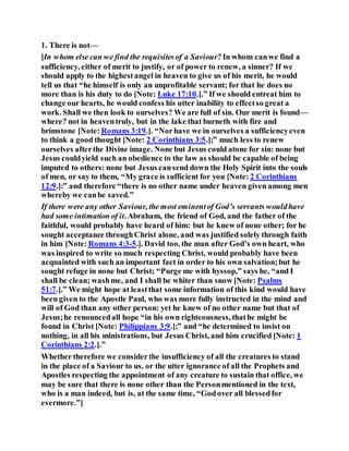 1. There is not—
[In whom else can we find the requisitesof a Saviour?In whom canwe find a
sufficiency, either of merit to justify, or of power to renew, a sinner? If we
should apply to the highestangel in heaven to give us of his merit, he would
tell us that “he himself is only an unprofitable servant; for that he does no
more than is his duty to do [Note: Luke 17:10.].” If we should entreat him to
change our hearts, he would confess his utter inability to effectso great a
work. Shall we then look to ourselves? We are full of sin. Our merit is found—
where? not in heaventruly, but in the lake that burneth with fire and
brimstone [Note: Romans 3:19.]. “Norhave we in ourselves a sufficiencyeven
to think a good thought [Note: 2 Corinthians 3:5.];” much less to renew
ourselves afterthe Divine image. None but Jesus could atone for sin: none but
Jesus couldyield such an obedience to the law as should be capable of being
imputed to others: none but Jesus cansend down the Holy Spirit into the souls
of men, or say to them, “My grace is sufficient for you [Note: 2 Corinthians
12:9.]:” and therefore “there is no other name under heaven given among men
whereby we canbe saved.”
If there were any other Saviour, the most eminentof God’s servants wouldhave
had some intimation of it. Abraham, the friend of God, and the father of the
faithful, would probably have heard of him: but he knew of none other; for he
sought acceptance throughChrist alone, and was justified solely through faith
in him [Note:Romans 4:3-5.]. David too, the man after God’s own heart, who
was inspired to write so much respecting Christ, would probably have been
acquainted with such an important fact in order to his own salvation;but he
sought refuge in none but Christ; “Purge me with hyssop,” says he, “and I
shall be clean; washme, and I shall be whiter than snow [Note: Psalms
51:7.].” We might hope at leastthat some information of this kind would have
been given to the Apostle Paul, who was more fully instructed in the mind and
will of God than any other person: yet he knew of no other name but that of
Jesus;he renouncedall hope “in his own righteousness, thathe might be
found in Christ [Note: Philippians 3:9.];” and “he determined to insist on
nothing, in all his ministrations, but Jesus Christ, and him crucified [Note: 1
Corinthians 2:2.].”
Whether therefore we considerthe insufficiency of all the creatures to stand
in the place of a Saviour to us, or the utter ignorance of all the Prophets and
Apostles respecting the appointment of any creature to sustain that office, we
may be sure that there is none other than the Personmentioned in the text,
who is a man indeed, but is, at the same time, “Godover all blessedfor
evermore.”]
 