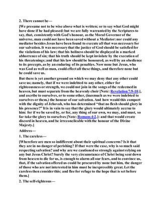 2. There cannot be—
[We presume not to be wise above what is written; or to say what God might
have done if he had pleased:but we are fully warranted by the Scriptures to
say, that, consistentlywith God’s honour, as the Moral Governorof the
universe, man could not have been savedwithout a Mediator:nor could any
mediator besides Jesus have been found to execute all that was necessaryfor
our salvation. It was necessarythat the justice of God should be satisfiedfor
the violations of his law; that his holiness should be displayed in a marked
abhorrence of sin; that his truth should be kept inviolate by the execution of
his threatenings;and that his law should be honoured, as well by an obedience
to its precepts, as by an enduring of its penalties. Now none but Jesus, who
was God as well as man, could effectall these things, and therefore none but
he could save us.
But there is yet anotherground on which we may deny that any other could
save us; namely, that if we were indebted to any other, either for
righteousness orstrength, we could not join in the songs ofthe redeemedin
heaven, but must separate from the heavenly choir [Note: Revelation7:9-10.],
and ascribe to ourselves, orto some other, (inasmuch as we were indebted to
ourselves or them,) the honour of our salvation. And how would this comport
with the dignity of Jehovah, who has determined “that no flesh should glory in
his presence?” Itis in vain to say that the glory would ultimately accrue to
him: for if we be saved by, or for, any thing of our own, we may, and must, so
far take the glory to ourselves [Note: Romans 4:2.]: and that would create
discord in heaven, and be irreconcileable withthe honour of the Divine
Majesty.]
Address—
1. The careless—
[Wherefore are men so indifferent about their spiritual concerns? Is it that
they are in no danger of perishing? If that were the case, why is so much said
respecting salvation? and why are we cautionedso strongly againstrelying on
any but Jesus Christ? Surely the very circumstance of Christ being sent down
from heaven to die for us, is enough to alarm all our fears, and to convince us,
that, if the salvationoffered us could be procured by none but him, the danger
of those who are not interested in him must be inexpressibly great. Let the
carelessthen considerthis; and flee for refuge to the hope that is set before
them.]
2. The self-righteous—
 