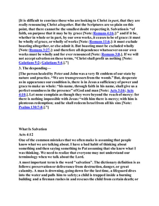 [It is difficult to convince those who are looking to Christ in part, that they are
really renouncing Christ altogether. But the Scriptures are so plain on this
point, that there cannotbe the smallestdoubt respecting it. Salvationis “of
faith, on purpose that it may be by grace [Note:Romans 4:16.]:” and if it be,
whether in whole or in part, by our own works, it ceases to be of grace:it must
be wholly of grace, orwholly of works [Note: Romans 11:6.]: it must exclude
boasting altogether, or else admit it. But boasting must be excluded wholly
[Note:Romans 3:27.]: and therefore all dependence whatsoeveronour own
works must be wholly and for ever renounced[Note: Romans 3:8.]. If we will
not acceptsalvationon these terms, “Christ shall profit us nothing [Note:
Galatians 5:2; Galatians 5:4.].”]
3. The desponding—
[The person healedby Peterand John was a very fit emblem of our state by
nature and practice. “We are transgressorsfrom the womb.” But, desperate
as in appearance ourcondition is, there is in Jesus a sufficiency of power and
grace to make us whole: “his name, through faith in his name, shall give us a
perfect soundness in the presence” ofGod and man [Note: Acts 3:16; Acts
4:10.]. Let none complain as though they were beyond the reachof mercy: for
there is nothing impossible with Jesus:“with him there is mercy; with him is
plenteous redemption; and he shall redeem Israelfrom all his sins [Note:
Psalms 130:7-8.].”]
What Is Salvation
Acts 4:12
One of the common mistakes that we often make is assuming that people
know what we are talking about. I have a bad habit of thinking about
something and then saying something to Patassuming that she knew what I
was thinking. We need to realize that everyone may not understand our
terminology when we talk about the Lord.
A most important term is the word "salvation". The dictionary definition is as
follows:preservationor deliverance from destruction, danger, or great
calamity. A man is drowning, going down for the lasttime, a lifeguard dives
into the water and pulls him to safety;a child is trapped inside a burning
building and a fireman rushes in and rescues the child from certain death; or
 