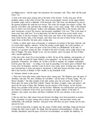our Righteousness. And the angel who announced the conception said, "Thou shalt call His name
Jesus," etc.
2. Jesus is the name given among men as the name of the Saviour. To this Jesus give all the
prophets witness as the Christ of God. This Jesus was proclaimed Saviour by the angel Gabriel,
by another angel, and by a multitude of the heavenly host. This Jesus was introduced by one of
the greatest prophets the earth has ever known. The works He wrought bare witness of Him. The
heavens were thrice rent, and from the excellent glory a voice came, saying, "This is My beloved
Son, in whom I am well pleased." Eclipse and earthquake saluted Him as the Saviour when He
died; resurrection revived His renown, and ascension established it for ever, "That at the name of
Jesus every knee shall bow." It is an interesting fact that the name Jesus occurs nearly seven
hundred times in the four Gospels, Christ alone some sixty times in the Gospels and in the Acts,
Jesus Christ but five times in the Gospels, and Christ Jesus not once in those books. We may
regard Jesus as therefore the name given among men.
3. Joshua, to which name Jesus corresponds, is composed of a portion of the name Jehovah, and
of a word which signifies salvation. So that the etymon would signify the Lord's salvation, or
Lord of salvation. This name was given to the Son of Man, to a Bethshemite in the time of
Samuel, to a governor among the cities of Judah in the days of Josiah, and to a high priest in the
days of Haggai. The name, though in use, was not common, and it was given the Son of Mary
with a special signification.
4. But who is this Jesus? He is God manifest in flesh. He has all the attributes and properties of
God, but while on earth He "made Himself of no reputation," etc. He has all the attributes and
properties of humanity, but without sin. In Him is all that is requisite for complete redemption.
God has given this name — in writing to be read, by preaching to be heard; given it Himself that
it may never be forgotten, and that it may be above every name; given it among men, that men
may read and hear it, learn and repeat it, incorporate it with their prayers and their songs, and
that it may become as familiar in their mouths as any household word.
IV. Salvation limited to this person.
1. There have been other names under heaven given among men. The Pharisees gave the name of
Abraham, and said, "We have Abraham for our father," and the name of Moses, saying, "We are
Moses' disciples." The false prophet of the sixth century gave his own name. The Church of
Rome gives the name of the Holy Catholic Church, the names of angels, saints and martyrs, and
above all, the name of Mary. But Abraham was the ancestor of the Saviour, not the Saviour;
Moses was a prophet of the Saviour, not the Saviour; Mahomet was self-deceived and a deceiver;
the Church is composed of the saved, not of saviours; the angels minister to the heirs of
salvation, they cannot save them; and Mary is indebted for her own salvation to her own son
Jesus.
2. But not only have other names been put forward, but things have been presented as saviours.
Thus, sacraments are given among men as means of salvation, and men-made creeds, and
membership with particular churches, and good works. But these are given among men by men,
and not by God.
3. It would be interesting to inquire into the causes of other names and things being put forward.
Perhaps the chief cause is pride. We shrink from the practical acknowledgment of entire and
absolute dependence upon the grace of God for our redemption; we despise the simplicity of
 