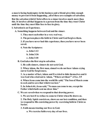 a man is facing bankruptcy in his business and a friend gives him enough
money to prevent it from happening...allof these are examples of salvation.
But the salvation which Christ offers to a sinner involves much more than
this. It involves all that happens to a person from the time they trust Christ
until the time they meet Him face to face in glory.
I. Salvationis an Experience.
A. Something happens betweenGod and the sinner.
1. They meet eachother in a very real way.
2. The person places his faith in Christ and God forgives them.
3. If you have never had this experience, then you have never been
saved.
4. Note the Scriptures:
a. John 1:12
b. John 3:36
c. John 3:18
B. God takes the first step in salvation.
1. He calls sinners, sinners do not seek God.
2. When Adam, the first man, sinned we do not hear Adam crying
out to God for forgiveness.
3. As a matter of fact, Adam and Eve tried to hide themselves and it
was God who cried out to Adam, "Where art thou?" cf Ge. 3:9
4. When Jesus came into the world He said, "The Son of Man is come
to seek and to save that which was lost."
5. In John 6:44, Jesus said, "No man can come to me, except the
Father which hath sent me draw him."
C. We are savedwhen we respond to that drawing power.
1. We are lost if we refuse to come to Christ when He draws us.
2. The Holy Spirit convicts us, shows us our lost condition, and then
we respond to His convicting powerby exercising faith in Christ as
Savior.
3. Faith means trusting our lives to God.
a. We exercise faith every day of our lives.
 