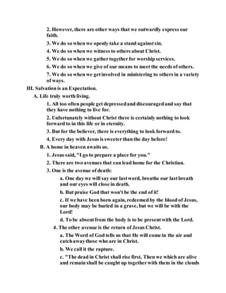 2. However, there are other ways that we outwardly express our
faith.
3. We do so when we openly take a stand againstsin.
4. We do so when we witness to others about Christ.
5. We do so when we gathertogetherfor worship services.
6. We do so when we give of our means to meet the needs of others.
7. We do so when we getinvolved in ministering to others in a variety
of ways.
III. Salvation is an Expectation.
A. Life truly worth living.
1. All too often people get depressedand discouragedand say that
they have nothing to live for.
2. Unfortunately without Christ there is certainly nothing to look
forward to in this life or in eternity.
3. But for the believer, there is everything to look forward to.
4. Every day with Jesus is sweeterthan the day before!
B. A home in heaven awaits us.
1. Jesus said, "I go to prepare a place for you."
2. There are two avenues that can lead home for the Christian.
3. One is the avenue of death:
a. One day we will say our lastword, breathe our lastbreath
and our eyes will close in death.
b. But praise God that won't be the end of it!
c. If we have been born again, redeemed by the blood of Jesus,
our body may be buried in a grave, but we will be with the
Lord!
d. To be absentfrom the body is to be presentwith the Lord.
4. The other avenue is the return of Jesus Christ.
a. The Word of God tells us that He will come in the air and
catchawaythose who are in Christ.
b. We call it the rapture.
c. "The dead in Christ shall rise first, Then we which are alive
and remain shall be caught up togetherwith them in the clouds
 