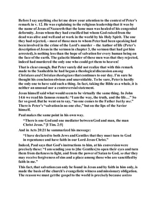 Before I say anything else let me draw your attention to the context of Peter’s
remark in v. 12. He was explaining to the religious leadershipthat it was by
the name of Jesus ofNazareth that the lame man was healedof his congenital
deformity. Jesus whom they had crucified but whom God raisedfrom the
dead was alive and welland at work in the world by his Holy Spirit. The one
they had rejected, – most of those men to whom Peterhad been speaking had
been involved in the crime of the Lord’s murder – the Author of life (Peter’s
description of Jesus in the sermon in chapter 3, the sermon that had gothim
arrested), is nothing less than the hope of salvationfor every human being on
the face of the earth. The galactic blunder of these men was that they rejected,
indeed had murdered the only one who could get them to heaven!
That is clearenough. But Peter surely did not realize that with this remark
made to the Sanhedrin he had begun a theologicaldiscussion among
Christiansand Christian theologians thatcontinues to our day. I’m sure he
thought his conclusionobvious and unavoidable. To be sure, Peteris hardly
the only one to have said such a thing. In fact, taking the Bible as a whole, it is
neither an unusual nor a controversialstatement.
Jesus himself said what would seemto be virtually the same thing. In John
14:6 we read his famous remark: “I am the way, the truth, and the life…” So
far so good. But he went on to say, “no one comes to the Father butby me.”
There is Peter’s “salvationin no one else,” but on the lips of the Savior
himself.
Paul makes the same point in his own way.
“There is one Godand one mediator betweenGod and man, the man
Christ Jesus.”[I Tim. 2:5]
And in Acts 20:21 he summarized his message:
“I have declaredto both Jews andGentiles that they must turn to God
in repentance and have faith in our Lord Jesus Christ.”
Indeed, Paul says that God’s instructions to him, at his conversionwere
preciselythese: “I am sending you to [the Gentiles]to open their eyes and turn
them from darkness to light, and from the powerof Satan to God, so that they
may receive forgiveness ofsins and a place among those who are sanctifiedby
faith in me.”
This fact, that salvationcan only be found in Jesus and by faith in him only, is
made the basis of the church’s evangelistic witness andmissionary obligation.
The reasonwe must getthe gospelto the world is preciselybecause unless
 