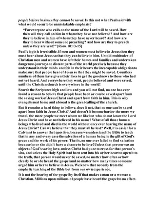 peoplebelievein Jesus they cannot be saved. Is this not what Paul said with
what would seemto be unmistakable emphasis?
“Foreveryone who calls on the name of the Lord will be saved. How
then will they callon him in whom they have not believed? And how are
they to believe in him of whom they have never heard? And how are
they to hear without someone preaching? And how are they to preach
unless they are sent?” [Rom. 10:13-15]
Paul’s logic is irresistible. If men and women must believe in Jesus then they
must hear about Jesus so that they canbelieve in him. Untold multitudes of
Christian men and women have left their homes and families and undertaken
dangerous journeys to distant parts of the world preciselybecause they
understood in their minds and felt in their hearts the inescapable obligationto
make sure that people hearof Jesus so that they might be saved. Countless
numbers of them have given their lives to get the goodnews to those who had
not yet heard. And everywhere they went, people believed and were saved,
until the Christian church is everywhere in the world!
Searchthe Scriptures high and low and you will not find, no one has ever
found a reasonto believe that people have been or canbe savedapart from
the saving work of Jesus Christ and apart from faith in him. This is why
evangelismat home and abroad is the greatcalling of the church.
But it remains a hard thing to believe, does it not, that no one canbe saved
apart from faith in Jesus Christ? And doesn’tit become harder the more we
travel, the more people we meet whom we like but who do not know the Lord
Jesus Christ and have not believed in his name? What of all those human
beings who lived and died in the world without once ever hearing the name of
Jesus Christ? Can we believe that they must all be lost? Well, it is easierfor a
Calvinist to answerthat question, because we understand the Bible to teach
that in any and every case the salvationof a human being is the gift of God’s
grace and the work of his power. That is, no one everfailed to find salvation
because he or she didn’t have a chance to believe!Unless that personwas an
objectof God’s saving love, unless Christ had gone to cross for that person’s
sins, and unless the Holy Spirit had been sent into his or her heart to open it to
the truth, that person would never be saved, no matter how often or how
clearly he or she heard the gospeland no matter how many times someone
urged him or her to believe in Jesus. We know that not only from the
emphatic teaching of the Bible but from our own experience.
It is not the hearing of the gospelby itself that makes a man or a womana
Christian. Millions upon millions of people have heard the gospelto no effect.
 